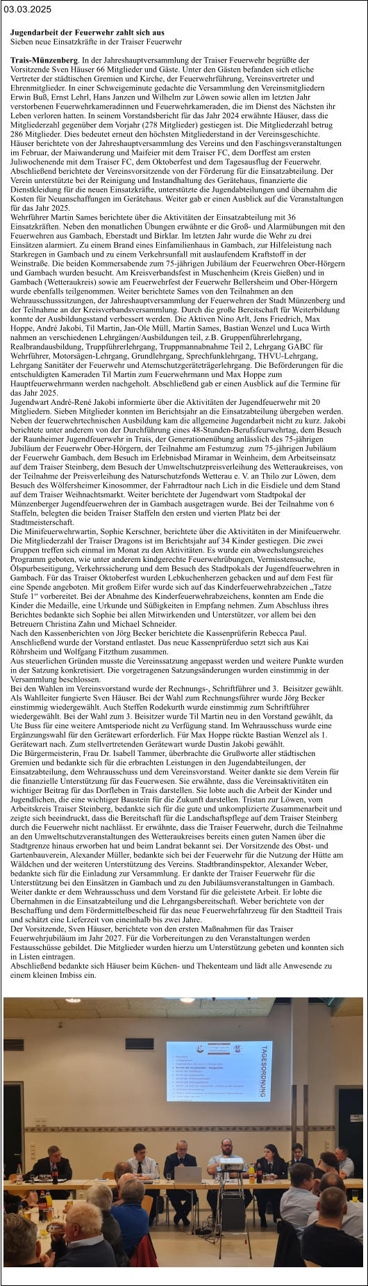 03.03.2025 Jugendarbeit der Feuerwehr zahlt sich aus Sieben neue Einsatzkräfte in der Traiser Feuerwehr   Trais-Münzenberg. In der Jahreshauptversammlung der Traiser Feuerwehr begrüßte der  Vorsitzende Sven Häuser 66 Mitglieder und Gäste. Unter den Gästen befanden sich etliche  Vertreter der städtischen Gremien und Kirche, der Feuerwehrführung, Vereinsvertreter und  Ehrenmitglieder. In einer Schweigeminute gedachte die Versammlung den Vereinsmitgliedern  Erwin Buß, Ernst Lehrl, Hans Janzen und Wilhelm zur Löwen sowie allen im letzten Jahr  verstorbenen Feuerwehrkameradinnen und Feuerwehrkameraden, die im Dienst des Nächsten ihr  Leben verloren hatten. In seinem Vorstandsbericht für das Jahr 2024 erwähnte Häuser, dass die  Mitgliederzahl gegenüber dem Vorjahr (278 Mitglieder) gestiegen ist. Die Mitgliederzahl betrug  286 Mitglieder. Dies bedeutet erneut den höchsten Mitgliederstand in der Vereinsgeschichte.  Häuser berichtete von der Jahreshauptversammlung des Vereins und den Faschingsveranstaltungen  im Februar, der Maiwanderung und Maifeier mit dem Traiser FC, dem Dorffest am ersten  Juliwochenende mit dem Traiser FC, dem Oktoberfest und dem Tagesausflug der Feuerwehr.  Abschließend berichtete der Vereinsvorsitzende von der Förderung für die Einsatzabteilung. Der  Verein unterstützte bei der Reinigung und Instandhaltung des Gerätehaus, finanzierte die  Dienstkleidung für die neuen Einsatzkräfte, unterstützte die Jugendabteilungen und übernahm die  Kosten für Neuanschaffungen im Gerätehaus. Weiter gab er einen Ausblick auf die Veranstaltungen  für das Jahr 2025. Wehrführer Martin Sames berichtete über die Aktivitäten der Einsatzabteilung mit 36  Einsatzkräften. Neben den monatlichen Übungen erwähnte er die Groß- und Alarmübungen mit den  Feuerwehren aus Gambach, Eberstadt und Birklar. Im letzten Jahr wurde die Wehr zu drei  Einsätzen alarmiert. Zu einem Brand eines Einfamilienhaus in Gambach, zur Hilfeleistung nach  Starkregen in Gambach und zu einem Verkehrsunfall mit auslaufendem Kraftstoff in der  Weinstraße. Die beiden Kommersabende zum 75-jährigen Jubiläum der Feuerwehren Ober-Hörgern  und Gambach wurden besucht. Am Kreisverbandsfest in Muschenheim (Kreis Gießen) und in  Gambach (Wetteraukreis) sowie am Feuerwehrfest der Feuerwehr Bellersheim und Ober-Hörgern  wurde ebenfalls teilgenommen. Weiter berichtete Sames von den Teilnahmen an den  Wehrausschusssitzungen, der Jahreshauptversammlung der Feuerwehren der Stadt Münzenberg und  der Teilnahme an der Kreisverbandsversammlung. Durch die große Bereitschaft für Weiterbildung  konnte der Ausbildungsstand verbessert werden. Die Aktiven Nino Arlt, Jens Friedrich, Max  Hoppe, André Jakobi, Til Martin, Jan-Ole Müll, Martin Sames, Bastian Wenzel und Luca Wirth  nahmen an verschiedenen Lehrgängen/Ausbildungen teil, z.B. Gruppenführerlehrgang,  Realbrandausbildung, Truppführerlehrgang, Truppmannabnahme Teil 2, Lehrgang GABC für  Wehrführer, Motorsägen-Lehrgang, Grundlehrgang, Sprechfunklehrgang, THVU-Lehrgang,  Lehrgang Sanitäter der Feuerwehr und Atemschutzgeräteträgerlehrgang. Die Beförderungen für die  entschuldigten Kameraden Til Martin zum Feuerwehrmann und Max Hoppe zum  Hauptfeuerwehrmann werden nachgeholt. Abschließend gab er einen Ausblick auf die Termine für  das Jahr 2025. Jugendwart André-René Jakobi informierte über die Aktivitäten der Jugendfeuerwehr mit 20  Mitgliedern. Sieben Mitglieder konnten im Berichtsjahr an die Einsatzabteilung übergeben werden.  Neben der feuerwehrtechnischen Ausbildung kam die allgemeine Jugendarbeit nicht zu kurz. Jakobi  berichtete unter anderem von der Durchführung eines 48-Stunden-Berufsfeurwehrtag, dem Besuch  der Raunheimer Jugendfeuerwehr in Trais, der Generationenübung anlässlich des 75-jährigen  Jubiläum der Feuerwehr Ober-Hörgern, der Teilnahme am Festumzug  zum 75-jährigen Jubiläum  der Feuerwehr Gambach, dem Besuch im Erlebnisbad Miramar in Weinheim, dem Arbeitseinsatz  auf dem Traiser Steinberg, dem Besuch der Umweltschutzpreisverleihung des Wetteraukreises, von  der Teilnahme der Preisverleihung des Naturschutzfonds Wetterau e. V. an Thilo zur Löwen, dem  Besuch des Wölfersheimer Kinosommer, der Fahrradtour nach Lich in die Eisdiele und dem Stand  auf dem Traiser Weihnachtsmarkt. Weiter berichtete der Jugendwart vom Stadtpokal der  Münzenberger Jugendfeuerwehren der in Gambach ausgetragen wurde. Bei der Teilnahme von 6  Staffeln, belegten die beiden Traiser Staffeln den ersten und vierten Platz bei der  Stadtmeisterschaft. Die Minifeuerwehrwartin, Sophie Kerschner, berichtete über die Aktivitäten in der Minifeuerwehr.  Die Mitgliederzahl der Traiser Dragons ist im Berichtsjahr auf 34 Kinder gestiegen. Die zwei  Gruppen treffen sich einmal im Monat zu den Aktivitäten. Es wurde ein abwechslungsreiches  Programm geboten, wie unter anderem kindgerechte Feuerwehrübungen, Vermisstensuche,  Ölspurbeseitigung, Verkehrssicherung und dem Besuch des Stadtpokals der Jugendfeuerwehren in  Gambach. Für das Traiser Oktoberfest wurden Lebkuchenherzen gebacken und auf dem Fest für  eine Spende angeboten. Mit großem Eifer wurde sich auf das Kinderfeuerwehrabzeichen „Tatze  Stufe 1“ vorbereitet. Bei der Abnahme des Kinderfeuerwehrabzeichens, konnten am Ende die  Kinder die Medaille, eine Urkunde und Süßigkeiten in Empfang nehmen. Zum Abschluss ihres  Berichtes bedankte sich Sophie bei allen Mitwirkenden und Unterstützer, vor allem bei den  Betreuern Christina Zahn und Michael Schneider.  Nach den Kassenberichten von Jörg Becker berichtete die Kassenprüferin Rebecca Paul.  Anschließend wurde der Vorstand entlastet. Das neue Kassenprüferduo setzt sich aus Kai  Röhrsheim und Wolfgang Fitzthum zusammen. Aus steuerlichen Gründen musste die Vereinssatzung angepasst werden und weitere Punkte wurden  in der Satzung konkretisiert. Die vorgetragenen Satzungsänderungen wurden einstimmig in der  Versammlung beschlossen. Bei den Wahlen im Vereinsvorstand wurde der Rechnungs-, Schriftführer und 3.  Beisitzer gewählt.  Als Wahlleiter fungierte Sven Häuser. Bei der Wahl zum Rechnungsführer wurde Jörg Becker  einstimmig wiedergewählt. Auch Steffen Rodekurth wurde einstimmig zum Schriftführer  wiedergewählt. Bei der Wahl zum 3. Beisitzer wurde Til Martin neu in den Vorstand gewählt, da  Ute Buss für eine weitere Amtsperiode nicht zu Verfügung stand. Im Wehrausschuss wurde eine  Ergänzungswahl für den Gerätewart erforderlich. Für Max Hoppe rückte Bastian Wenzel als 1.  Gerätewart nach. Zum stellvertretenden Gerätewart wurde Dustin Jakobi gewählt. Die Bürgermeisterin, Frau Dr. Isabell Tammer, überbrachte die Grußworte aller städtischen  Gremien und bedankte sich für die erbrachten Leistungen in den Jugendabteilungen, der  Einsatzabteilung, dem Wehrausschuss und dem Vereinsvorstand. Weiter dankte sie dem Verein für  die finanzielle Unterstützung für das Feuerwesen. Sie erwähnte, dass die Vereinsaktivitäten ein  wichtiger Beitrag für das Dorfleben in Trais darstellen. Sie lobte auch die Arbeit der Kinder und  Jugendlichen, die eine wichtiger Baustein für die Zukunft darstellen. Tristan zur Löwen, vom  Arbeitskreis Traiser Steinberg, bedankte sich für die gute und unkomplizierte Zusammenarbeit und  zeigte sich beeindruckt, dass die Bereitschaft für die Landschaftspflege auf dem Traiser Steinberg  durch die Feuerwehr nicht nachlässt. Er erwähnte, dass die Traiser Feuerwehr, durch die Teilnahme  an den Umweltschutzveranstaltungen des Wetteraukreises bereits einen guten Namen über die  Stadtgrenze hinaus erworben hat und beim Landrat bekannt sei. Der Vorsitzende des Obst- und  Gartenbauverein, Alexander Müller, bedankte sich bei der Feuerwehr für die Nutzung der Hütte am  Wäldchen und der weiteren Unterstützung des Vereins. Stadtbrandinspektor, Alexander Weber,  bedankte sich für die Einladung zur Versammlung. Er dankte der Traiser Feuerwehr für die  Unterstützung bei den Einsätzen in Gambach und zu den Jubiläumsveranstaltungen in Gambach.  Weiter dankte er dem Wehrausschuss und dem Vorstand für die geleistete Arbeit. Er lobte die  Übernahmen in die Einsatzabteilung und die Lehrgangsbereitschaft. Weber berichtete von der  Beschaffung und dem Fördermittelbescheid für das neue Feuerwehrfahrzeug für den Stadtteil Trais  und schätzt eine Lieferzeit von eineinhalb bis zwei Jahre.   Der Vorsitzende, Sven Häuser, berichtete von den ersten Maßnahmen für das Traiser  Feuerwehrjubiläum im Jahr 2027. Für die Vorbereitungen zu den Veranstaltungen werden  Festausschüsse gebildet. Die Mitglieder wurden hierzu um Unterstützung gebeten und konnten sich  in Listen eintragen. Abschließend bedankte sich Häuser beim Küchen- und Thekenteam und lädt alle Anwesende zu  einem kleinen Imbiss ein.