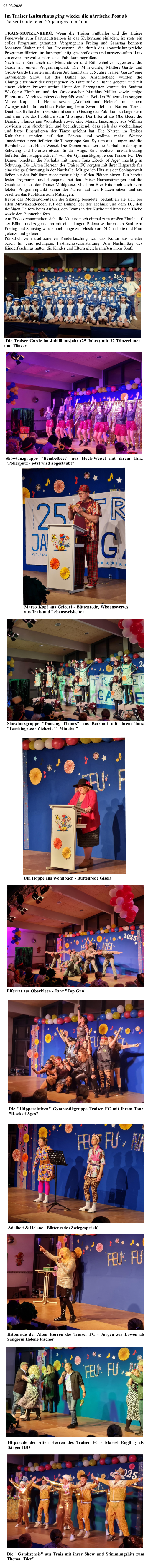 Im Traiser Kulturhaus ging wieder die närrische Post ab Traiser Garde feiert 25-jähriges Jubiläum  TRAIS-MÜNZENBERG. Wenn die Traiser Fußballer und die Traiser Feuerwehr zum Fastnachtstreiben in das Kulturhaus einladen, ist stets ein dolles Programm garantiert. Vergangenen Freitag und Samstag konnten Johannes Walter und Jan Grossmann, die durch das abwechslungsreiche Programm führten, im farbenprächtig geschmückten und ausverkauften Haus ein erwartungsvolles närrisches Publikum begrüßen.  Nach dem Einmarsch der Moderatoren und Bühnenhelfer begeisterte die Garde als ersten Programmpunkt. Die Mini-Garde, Mittlere-Garde und Große-Garde lieferten mit ihrem Jubiläumstanz „25 Jahre Traiser Garde“ eine mitreißende Show auf der Bühne ab. Anschließend wurden die Übungsleiterinnen der vergangenen 25 Jahre auf die Bühne gebeten und mit einem kleinen Präsent geehrt. Unter den Ehrengästen konnte der Stadtrat Wolfgang Fitzthum und der Ortsvorsteher Matthias Müller sowie einige Ehren- und Vereinsvorsitzende begrüßt werden. Bei den Büttenreden sorgten Marco Kopf, Ulli Hoppe sowie „Adelheit und Helene“ mit einem Zwiegespräch für reichlich Belastung beim Zwerchfell der Narren. Torett-Duett aus Bellersheim wusste mit seinem Gesang das Publikum zu begeistern und animierte das Publikum zum Mitsingen. Der Elferrat aus Oberkleen, die Dancing Flames aus Wohnbach sowie eine Männertanzgruppe aus Wißmar bewiesen sehr akrobatisch und beeindruckend, dass sich das wochenlange und harte Einstudieren der Tänze gelohnt hat. Die Narren im Traiser Kulturhaus standen auf den Bänken und wollten mehr. Weitere Tanzdarbietungen lieferten die Tanzgruppe Soul System aus Hungen und die Bembelbees aus Hoch-Weisel. Die Damen brachten die Narhalla mächtig in Schwung und lieferten etwas für das Auge. Eine weitere Tanzdarbietung lieferten die „Hüpperaktiven“ von der Gymnastikgruppe des Traiser FC. Die Damen brachten die Narhalla mit ihrem Tanz „Rock of Age“ mächtig in Schwung. Die „Alten Herren“ des Traiser FC sorgten mit ihrer Hitparade für eine riesige Stimmung in der Narrhalla. Mit großen Hits aus der Schlagerwelt ließen sie das Publikum nicht mehr ruhig auf den Plätzen sitzen. Ein bereits fester Programm- und Höhepunkt bei den Traiser Narrensitzungen sind die Gaudizensis aus der Traiser Mühlgasse. Mit ihren Bier-Hits blieb auch beim letzten Programmpunkt keiner der Narren auf den Plätzen sitzen und sie brachten das Publikum zum Mitsingen. Bevor das Moderatorenteam die Sitzung beendete, bedankten sie sich bei allen Mitwirkendenden auf der Bühne, bei der Technik und dem DJ, den fleißigen Helfern beim Aufbau, den Teams in der Küche und hinter der Theke sowie den Bühnenhelfern.   Am Ende versammelten sich alle Akteure noch einmal zum großen Finale auf der Bühne und zogen dann mit einer langen Polonaise durch den Saal. Am Freitag und Samstag wurde noch lange zur Musik von DJ Charlotte und Finn getanzt und gefeiert.  Pünktlich zum traditionellen Kinderfasching war das Kulturhaus wieder bereit für eine gelungene Fastnachtsveranstaltung. Am Nachmittag des Kinderfaschings hatten die Kinder und Eltern gleichermaßen ihren Spaß.   Die Traiser Garde im Jubiläumsjahr (25 Jahre) mit 37 Tänzerinnen und Tänzer 03.03.2025 Showtanzgruppe "Bembelbees" aus Hoch-Weisel mit ihrem Tanz "Pokerputz - jetzt wird abgestaubt" Marco Kopf aus Griedel - Büttenrede, Wissenswertes aus Trais und Lebensweisheiten Showtanzgruppe "Dancing Flames" aus Berstadt mit ihrem Tanz "Faschingstee - Ziehzeit 11 Minuten" Ulli Hoppe aus Wohnbach - Büttenrede Gisela Elferrat aus Oberkleen - Tanz "Top Gun" Die "Hüpperaktiven" Gymnastikgruppe Traiser FC mit ihrem Tanz "Rock of Ages" Adelheit & Helene - Büttenrede (Zwiegespräch) Hitparade der Alten Herren des Traiser FC - Jürgen zur Löwen als Sängerin Helene Fischer Hitparade der Alten Herren des Traiser FC - Marcel Engling als Sänger IBO Die "Gaudizensis" aus Trais mit ihrer Show und Stimmungshits zum Thema "Bier"