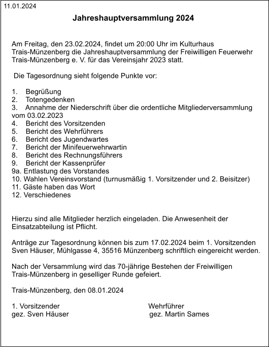 11.01.2024 Jahreshauptversammlung 2024  Am Freitag, den 23.02.2024, findet um 20:00 Uhr im Kulturhaus  Trais-Münzenberg die Jahreshauptversammlung der Freiwilligen Feuerwehr  Trais-Münzenberg e. V. für das Vereinsjahr 2023 statt.   Die Tagesordnung sieht folgende Punkte vor:  1.    Begrüßung 2.    Totengedenken 3.    Annahme der Niederschrift über die ordentliche Mitgliederversammlung  vom 03.02.2023 4.    Bericht des Vorsitzenden 5.    Bericht des Wehrführers 6.    Bericht des Jugendwartes 7.    Bericht der Minifeuerwehrwartin 8.    Bericht des Rechnungsführers 9.    Bericht der Kassenprüfer 9a. Entlastung des Vorstandes 10. Wahlen Vereinsvorstand (turnusmäßig 1. Vorsitzender und 2. Beisitzer) 11. Gäste haben das Wort 12. Verschiedenes   Hierzu sind alle Mitglieder herzlich eingeladen. Die Anwesenheit der  Einsatzabteilung ist Pflicht.  Anträge zur Tagesordnung können bis zum 17.02.2024 beim 1. Vorsitzenden  Sven Häuser, Mühlgasse 4, 35516 Münzenberg schriftlich eingereicht werden.  Nach der Versammlung wird das 70-jährige Bestehen der Freiwilligen  Trais-Münzenberg in geselliger Runde gefeiert.  Trais-Münzenberg, den 08.01.2024   1. Vorsitzender                                            Wehrführer gez. Sven Häuser                                        gez. Martin Sames