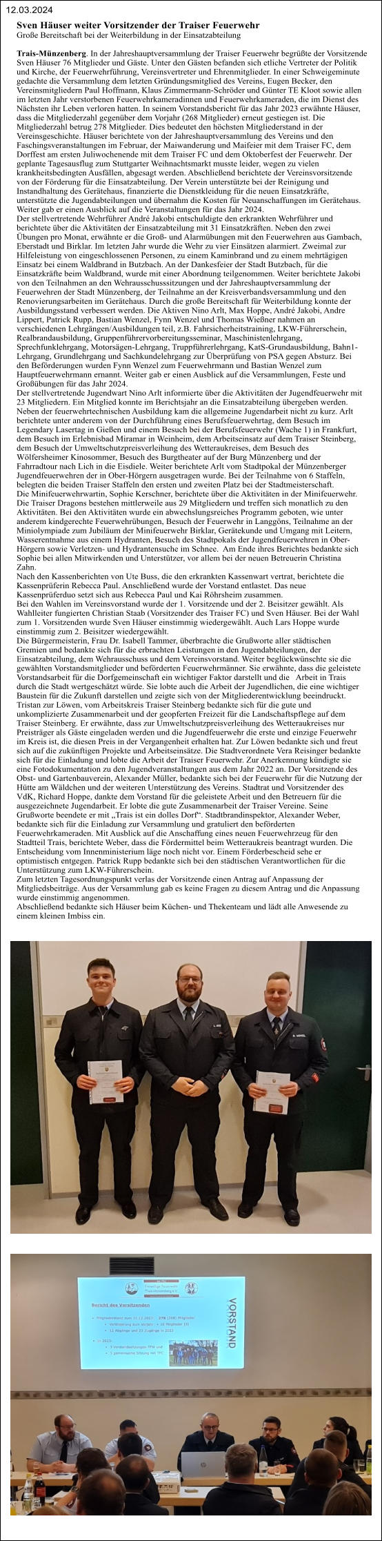 Sven Häuser weiter Vorsitzender der Traiser Feuerwehr Große Bereitschaft bei der Weiterbildung in der Einsatzabteilung  Trais-Münzenberg. In der Jahreshauptversammlung der Traiser Feuerwehr begrüßte der Vorsitzende  Sven Häuser 76 Mitglieder und Gäste. Unter den Gästen befanden sich etliche Vertreter der Politik  und Kirche, der Feuerwehrführung, Vereinsvertreter und Ehrenmitglieder. In einer Schweigeminute  gedachte die Versammlung dem letzten Gründungsmitglied des Vereins, Eugen Becker, den  Vereinsmitgliedern Paul Hoffmann, Klaus Zimmermann-Schröder und Günter TE Kloot sowie allen  im letzten Jahr verstorbenen Feuerwehrkameradinnen und Feuerwehrkameraden, die im Dienst des  Nächsten ihr Leben verloren hatten. In seinem Vorstandsbericht für das Jahr 2023 erwähnte Häuser,  dass die Mitgliederzahl gegenüber dem Vorjahr (268 Mitglieder) erneut gestiegen ist. Die  Mitgliederzahl betrug 278 Mitglieder. Dies bedeutet den höchsten Mitgliederstand in der  Vereinsgeschichte. Häuser berichtete von der Jahreshauptversammlung des Vereins und den  Faschingsveranstaltungen im Februar, der Maiwanderung und Maifeier mit dem Traiser FC, dem  Dorffest am ersten Juliwochenende mit dem Traiser FC und dem Oktoberfest der Feuerwehr. Der  geplante Tagesausflug zum Stuttgarter Weihnachtsmarkt musste leider, wegen zu vielen  krankheitsbedingten Ausfällen, abgesagt werden. Abschließend berichtete der Vereinsvorsitzende  von der Förderung für die Einsatzabteilung. Der Verein unterstützte bei der Reinigung und  Instandhaltung des Gerätehaus, finanzierte die Dienstkleidung für die neuen Einsatzkräfte,  unterstützte die Jugendabteilungen und übernahm die Kosten für Neuanschaffungen im Gerätehaus.  Weiter gab er einen Ausblick auf die Veranstaltungen für das Jahr 2024. Der stellvertretende Wehrführer André Jakobi entschuldigte den erkrankten Wehrführer und  berichtete über die Aktivitäten der Einsatzabteilung mit 31 Einsatzkräften. Neben den zwei  Übungen pro Monat, erwähnte er die Groß- und Alarmübungen mit den Feuerwehren aus Gambach,  Eberstadt und Birklar. Im letzten Jahr wurde die Wehr zu vier Einsätzen alarmiert. Zweimal zur  Hilfeleistung von eingeschlossenen Personen, zu einem Kaminbrand und zu einem mehrtägigen  Einsatz bei einem Waldbrand in Butzbach. An der Dankesfeier der Stadt Butzbach, für die  Einsatzkräfte beim Waldbrand, wurde mit einer Abordnung teilgenommen. Weiter berichtete Jakobi  von den Teilnahmen an den Wehrausschusssitzungen und der Jahreshauptversammlung der  Feuerwehren der Stadt Münzenberg, der Teilnahme an der Kreisverbandsversammlung und den  Renovierungsarbeiten im Gerätehaus. Durch die große Bereitschaft für Weiterbildung konnte der  Ausbildungsstand verbessert werden. Die Aktiven Nino Arlt, Max Hoppe, André Jakobi, Andre  Lippert, Patrick Rupp, Bastian Wenzel, Fynn Wenzel und Thomas Wießner nahmen an  verschiedenen Lehrgängen/Ausbildungen teil, z.B. Fahrsicherheitstraining, LKW-Führerschein,  Realbrandausbildung, Gruppenführervorbereitungsseminar, Maschinistenlehrgang,  Sprechfunklehrgang, Motorsägen-Lehrgang, Truppführerlehrgang, KatS-Grundausbildung, Bahn1- Lehrgang, Grundlehrgang und Sachkundelehrgang zur Überprüfung von PSA gegen Absturz. Bei  den Beförderungen wurden Fynn Wenzel zum Feuerwehrmann und Bastian Wenzel zum  Hauptfeuerwehrmann ernannt. Weiter gab er einen Ausblick auf die Versammlungen, Feste und  Großübungen für das Jahr 2024. Der stellvertretende Jugendwart Nino Arlt informierte über die Aktivitäten der Jugendfeuerwehr mit  23 Mitgliedern. Ein Mitglied konnte im Berichtsjahr an die Einsatzabteilung übergeben werden.  Neben der feuerwehrtechnischen Ausbildung kam die allgemeine Jugendarbeit nicht zu kurz. Arlt  berichtete unter anderem von der Durchführung eines Berufsfeuerwehrtag, dem Besuch im  Legendary Lasertag in Gießen und einem Besuch bei der Berufsfeuerwehr (Wache 1) in Frankfurt,  dem Besuch im Erlebnisbad Miramar in Weinheim, dem Arbeitseinsatz auf dem Traiser Steinberg,  dem Besuch der Umweltschutzpreisverleihung des Wetteraukreises, dem Besuch des  Wölfersheimer Kinosommer, Besuch des Burgtheater auf der Burg Münzenberg und der  Fahrradtour nach Lich in die Eisdiele. Weiter berichtete Arlt vom Stadtpokal der Münzenberger  Jugendfeuerwehren der in Ober-Hörgern ausgetragen wurde. Bei der Teilnahme von 6 Staffeln,  belegten die beiden Traiser Staffeln den ersten und zweiten Platz bei der Stadtmeisterschaft. Die Minifeuerwehrwartin, Sophie Kerschner, berichtete über die Aktivitäten in der Minifeuerwehr.  Die Traiser Dragons bestehen mittlerweile aus 29 Mitgliedern und treffen sich monatlich zu den  Aktivitäten. Bei den Aktivitäten wurde ein abwechslungsreiches Programm geboten, wie unter  anderem kindgerechte Feuerwehrübungen, Besuch der Feuerwehr in Langgöns, Teilnahme an der  Miniolympiade zum Jubiläum der Minifeuerwehr Birklar, Gerätekunde und Umgang mit Leitern,  Wasserentnahme aus einem Hydranten, Besuch des Stadtpokals der Jugendfeuerwehren in Ober- Hörgern sowie Verletzen- und Hydrantensuche im Schnee.  Am Ende ihres Berichtes bedankte sich  Sophie bei allen Mitwirkenden und Unterstützer, vor allem bei der neuen Betreuerin Christina  Zahn.  Nach den Kassenberichten von Ute Buss, die den erkrankten Kassenwart vertrat, berichtete die  Kassenprüferin Rebecca Paul. Anschließend wurde der Vorstand entlastet. Das neue  Kassenprüferduo setzt sich aus Rebecca Paul und Kai Röhrsheim zusammen. Bei den Wahlen im Vereinsvorstand wurde der 1. Vorsitzende und der 2. Beisitzer gewählt. Als  Wahlleiter fungierten Christian Staab (Vorsitzender des Traiser FC) und Sven Häuser. Bei der Wahl  zum 1. Vorsitzenden wurde Sven Häuser einstimmig wiedergewählt. Auch Lars Hoppe wurde  einstimmig zum 2. Beisitzer wiedergewählt.  Die Bürgermeisterin, Frau Dr. Isabell Tammer, überbrachte die Grußworte aller städtischen  Gremien und bedankte sich für die erbrachten Leistungen in den Jugendabteilungen, der  Einsatzabteilung, dem Wehrausschuss und dem Vereinsvorstand. Weiter beglückwünschte sie die  gewählten Vorstandsmitglieder und beförderten Feuerwehrmänner. Sie erwähnte, dass die geleistete  Vorstandsarbeit für die Dorfgemeinschaft ein wichtiger Faktor darstellt und die   Arbeit in Trais  durch die Stadt wertgeschätzt würde. Sie lobte auch die Arbeit der Jugendlichen, die eine wichtiger  Baustein für die Zukunft darstellen und zeigte sich von der Mitgliederentwicklung beeindruckt.  Tristan zur Löwen, vom Arbeitskreis Traiser Steinberg bedankte sich für die gute und  unkomplizierte Zusammenarbeit und der geopferten Freizeit für die Landschaftspflege auf dem  Traiser Steinberg. Er erwähnte, dass zur Umweltschutzpreisverleihung des Wetteraukreises nur  Preisträger als Gäste eingeladen werden und die Jugendfeuerwehr die erste und einzige Feuerwehr  im Kreis ist, die diesen Preis in der Vergangenheit erhalten hat. Zur Löwen bedankte sich und freut  sich auf die zukünftigen Projekte und Arbeitseinsätze. Die Stadtverordnete Vera Reisinger bedankte  sich für die Einladung und lobte die Arbeit der Traiser Feuerwehr. Zur Anerkennung kündigte sie  eine Fotodokumentation zu den Jugendveranstaltungen aus dem Jahr 2022 an. Der Vorsitzende des  Obst- und Gartenbauverein, Alexander Müller, bedankte sich bei der Feuerwehr für die Nutzung der  Hütte am Wäldchen und der weiteren Unterstützung des Vereins. Stadtrat und Vorsitzender des  VdK, Richard Hoppe, dankte dem Vorstand für die geleistete Arbeit und den Betreuern für die  ausgezeichnete Jugendarbeit. Er lobte die gute Zusammenarbeit der Traiser Vereine. Seine  Grußworte beendete er mit „Trais ist ein dolles Dorf“. Stadtbrandinspektor, Alexander Weber,  bedankte sich für die Einladung zur Versammlung und gratuliert den beförderten  Feuerwehrkameraden. Mit Ausblick auf die Anschaffung eines neuen Feuerwehrzeug für den  Stadtteil Trais, berichtete Weber, dass die Fördermittel beim Wetteraukreis beantragt wurden. Die  Entscheidung vom Innenministerium läge noch nicht vor. Einem Förderbescheid sehe er  optimistisch entgegen. Patrick Rupp bedankte sich bei den städtischen Verantwortlichen für die  Unterstützung zum LKW-Führerschein. Zum letzten Tagesordnungspunkt verlas der Vorsitzende einen Antrag auf Anpassung der  Mitgliedsbeiträge. Aus der Versammlung gab es keine Fragen zu diesem Antrag und die Anpassung  wurde einstimmig angenommen.  Abschließend bedankte sich Häuser beim Küchen- und Thekenteam und lädt alle Anwesende zu  einem kleinen Imbiss ein.    12.03.2024