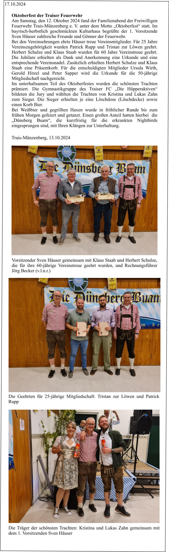 17.10.2024 Vorsitzender Sven Häuser gemeinsam mit Klaus Staab und Herbert Schulze, die für ihre 60-jährige Vereinstreue geehrt wurden, und Rechnungsführer Jörg Becker (v.l.n.r.) Die Geehrten für 25-jährige Mitgliedschaft: Tristan zur Löwen und Patrick Rupp Die Träger der schönsten Trachten: Kristina und Lukas Zahn gemeinsam mit dem 1. Vorsitzenden Sven Häuser Oktoberfest der Traiser Feuerwehr  Am Samstag, den 12. Oktober 2024 fand der Familienabend der Freiwilligen Feuerwehr Trais-Münzenberg e. V. unter dem Motto „Oktoberfest“ statt. Im bayrisch-herbstlich geschmückten Kulturhaus begrüßte der 1. Vorsitzende Sven Häuser zahlreiche Freunde und Gönner der Feuerwehr.  Bei den Vereinsehrungen ehrte Häuser treue Vereinsmitglieder. Für 25 Jahre Vereinszugehörigkeit wurden Patrick Rupp und Tristan zur Löwen geehrt. Herbert Schulze und Klaus Staab wurden für 60 Jahre Vereinstreue geehrt. Die Jubilare erhielten als Dank und Anerkennung eine Urkunde und eine entsprechende Vereinsnadel. Zusätzlich erhielten Herbert Schulze und Klaus Staab eine Präsentkorb. Für die entschuldigten Mitglieder Ursula Wirth, Gerold Hitzel und Peter Sapper wird die Urkunde für die 50-jährige Mitgliedschaft nachgereicht. Im unterhaltsamen Teil des Oktoberfestes wurden die schönsten Trachten prämiert. Die Gymnastikgruppe des Traiser FC „Die Hüpperaktiven“ bildeten die Jury und wählten die Trachten von Kristina und Lukas Zahn zum Sieger. Die Sieger erhielten je eine Löschdose (Löschdecke) sowie einen Korb Bier.   Bei Weißbier und gegrillten Haxen wurde in fröhlicher Runde bis zum frühen Morgen gefeiert und getanzt. Einen großen Anteil hatten hierbei  die „Dünsberg Buam“, die kurzfristig für die erkrankten Nightbirds eingesprungen sind, mit Ihren Klängen zur Unterhaltung.  Trais-Münzenberg, 13.10.2024