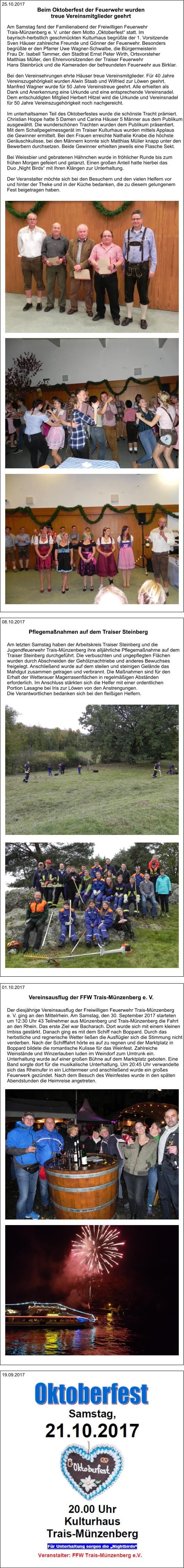 19.09.2017 01.10.2017 Der diesjährige Vereinsausflug der Freiwilligen Feuerwehr Trais-Münzenberg  e. V. ging an den Mittelrhein. Am Samstag, den 30. September 2017 starteten  um 12:30 Uhr 43 Teilnehmer aus Münzenberg und Trais-Münzenberg die Fahrt  an den Rhein. Das erste Ziel war Bacharach. Dort wurde sich mit einem kleinen  Imbiss gestärkt. Danach ging es mit dem Schiff nach Boppard. Durch das  herbstliche und regnerische Wetter ließen die Ausflügler sich die Stimmung nicht  verderben. Nach der Schifffahrt hörte es auf zu regnen und der Marktplatz in  Boppard bildete die romantische Kulisse für das Weinfest. Zahlreiche  Weinstände und Winzerlauben luden im Weindorf zum Umtrunk ein.  Unterhaltung wurde auf einer großen Bühne auf dem Marktplatz geboten. Eine  Band sorgte dort für die musikalische Unterhaltung. Um 20:45 Uhr verwandelte  sich das Rheinufer in ein Lichtermeer und anschließend wurde ein großes  Feuerwerk gezündet. Nach dem Besuch des Weinfestes wurde in den späten  Abendstunden die Heimreise angetreten.  Vereinsausflug der FFW Trais-Münzenberg e. V.   08.10.2017 Am letzten Samstag haben der Arbeitskreis Traiser Steinberg und die  Jugendfeuerwehr Trais-Münzenberg ihre alljährliche Pflegemaßnahme auf dem  Traiser Steinberg durchgeführt. Die verbuschten und ungepflegten Flächen  wurden durch Abschneiden der Gehölznachtriebe und anderes Bewuchses  freigelegt. Anschließend wurde auf dem steilen und steinigen Gelände das  Mahdgut zusammen getragen und verbrannt. Die Maßnahmen sind für den  Erhalt der Wetterauer Magerrasenflächen in regelmäßigen Abständen  erforderlich. Im Anschluss stärkten sich die Helfer mit einer ordentlichen  Portion Lasagne bei Iris zur Löwen von den Anstrengungen.  Die Verantwortlichen bedanken sich bei den fleißigen Helfern. Pflegemaßnahmen auf dem Traiser Steinberg   25.10.2017 Am Samstag fand der Familienabend der Freiwilligen Feuerwehr  Trais-Münzenberg e. V. unter dem Motto „Oktoberfest“ statt. Im  bayrisch-herbstlich geschmückten Kulturhaus begrüßte der 1. Vorsitzende  Sven Häuser zahlreiche Freunde und Gönner der Feuerwehr. Besonders  begrüßte er den Pfarrer Uwe Wagner-Schwalbe, die Bürgermeisterin  Frau Dr. Isabell Tammer, den Stadtrat Ernst Peter Wirth, Ortsvorsteher  Matthias Müller, den Ehrenvorsitzenden der Traiser Feuerwehr  Hans Steinbrück und die Kameraden der befreundeten Feuerwehr aus Birklar.  Bei den Vereinsehrungen ehrte Häuser treue Vereinsmitglieder. Für 40 Jahre  Vereinszugehörigkeit wurden Alwin Staab und Wilfried zur Löwen geehrt.  Manfred Wagner wurde für 50 Jahre Vereinstreue geehrt. Alle erhielten als  Dank und Anerkennung eine Urkunde und eine entsprechende Vereinsnadel.  Dem entschuldigten Mitglied Herbert Hitzel wird die Urkunde und Vereinsnadel  für 50 Jahre Vereinszugehörigkeit noch nachgereicht.    Im unterhaltsamen Teil des Oktoberfestes wurde die schönste Tracht prämiert.  Christian Hoppe hatte 5 Damen und Carina Häuser 5 Männer aus dem Publikum  ausgewählt. Die wunderschönen Trachten wurden dem Publikum präsentiert.  Mit dem Schallpegelmessgerät im Traiser Kulturhaus wurden mittels Applaus  die Gewinner ermittelt. Bei den Frauen erreichte Nathalie Knabe die höchste  Geräuschkulisse, bei den Männern konnte sich Matthias Müller knapp unter den  Bewerbern durchsetzen. Beide Gewinner erhielten jeweils eine Flasche Sekt.  Bei Weissbier und gebratenen Hähnchen wurde in fröhlicher Runde bis zum  frühen Morgen gefeiert und getanzt. Einen großen Anteil hatte hierbei das  Duo „Night Birds“ mit Ihren Klängen zur Unterhaltung.  Der Veranstalter möchte sich bei den Besuchern und den vielen Helfern vor  und hinter der Theke und in der Küche bedanken, die zu diesem gelungenem  Fest beigetragen haben. Beim Oktoberfest der Feuerwehr wurden  treue Vereinsmitglieder geehrt