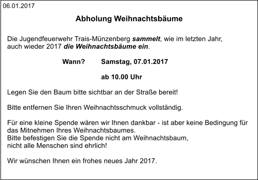 06.01.2017 Abholung Weihnachtsbäume   Die Jugendfeuerwehr Trais-Münzenberg sammelt, wie im letzten Jahr,  auch wieder 2017 die Weihnachtsbäume ein.   Wann?	 Samstag, 07.01.2017                  				 ab 10.00 Uhr  Legen Sie den Baum bitte sichtbar an der Straße bereit!  Bitte entfernen Sie Ihren Weihnachtsschmuck vollständig.  Für eine kleine Spende wären wir Ihnen dankbar - ist aber keine Bedingung für das Mitnehmen Ihres Weihnachtsbaumes. Bitte befestigen Sie die Spende nicht am Weihnachtsbaum,  nicht alle Menschen sind ehrlich!                        Wir wünschen Ihnen ein frohes neues Jahr 2017.