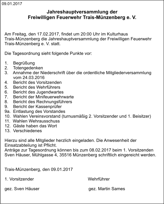 09.01.2017 Jahreshauptversammlung der  Freiwilligen Feuerwehr Trais-Münzenberg e. V.    Am Freitag, den 17.02.2017, findet um 20:00 Uhr im Kulturhaus  Trais-Münzenberg die Jahreshauptversammlung der Freiwilligen Feuerwehr  Trais-Münzenberg e. V. statt.  Die Tagesordnung sieht folgende Punkte vor:  1.    Begrüßung 2.    Totengedenken 3.    Annahme der Niederschrift über die ordentliche Mitgliederversammlung         vom 24.03.2016 4.    Bericht des Vorsitzenden 5.    Bericht des Wehrführers 6.    Bericht des Jugendwartes 7.    Bericht der Minifeuerwehrwarte 8.    Bericht des Rechnungsführers 9.    Bericht der Kassenprüfer 9a.  Entlastung des Vorstandes 10.  Wahlen Vereinsvorstand (turnusmäßig 2. Vorsitzender und 1. Beisitzer) 11.  Wahlen Wehrausschuss 12.  Gäste haben das Wort 13.  Verschiedenes  Hierzu sind alle Mitglieder herzlich eingeladen. Die Anwesenheit der  Einsatzabteilung ist Pflicht. Anträge zur Tagesordnung können bis zum 08.02.2017 beim 1. Vorsitzenden  Sven Häuser, Mühlgasse 4, 35516 Münzenberg schriftlich eingereicht werden.   Trais-Münzenberg, den 09.01.2017   1. Vorsitzender                                            Wehrführer  gez. Sven Häuser                                        gez. Martin Sames