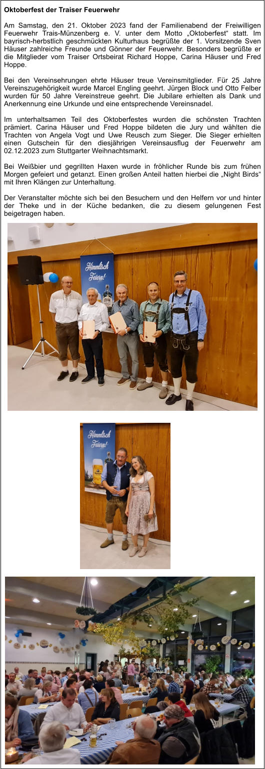 Oktoberfest der Traiser Feuerwehr  Am Samstag, den 21. Oktober 2023 fand der Familienabend der Freiwilligen Feuerwehr Trais-Münzenberg e. V. unter dem Motto „Oktoberfest“ statt. Im bayrisch-herbstlich geschmückten Kulturhaus begrüßte der 1. Vorsitzende Sven Häuser zahlreiche Freunde und Gönner der Feuerwehr. Besonders begrüßte er die Mitglieder vom Traiser Ortsbeirat Richard Hoppe, Carina Häuser und Fred Hoppe.  Bei den Vereinsehrungen ehrte Häuser treue Vereinsmitglieder. Für 25 Jahre Vereinszugehörigkeit wurde Marcel Engling geehrt. Jürgen Block und Otto Felber wurden für 50 Jahre Vereinstreue geehrt. Die Jubilare erhielten als Dank und Anerkennung eine Urkunde und eine entsprechende Vereinsnadel.  Im unterhaltsamen Teil des Oktoberfestes wurden die schönsten Trachten prämiert. Carina Häuser und Fred Hoppe bildeten die Jury und wählten die Trachten von Angela Vogt und Uwe Reusch zum Sieger. Die Sieger erhielten einen Gutschein für den diesjährigen Vereinsausflug der Feuerwehr am 02.12.2023 zum Stuttgarter Weihnachtsmarkt.    Bei Weißbier und gegrillten Haxen wurde in fröhlicher Runde bis zum frühen Morgen gefeiert und getanzt. Einen großen Anteil hatten hierbei die „Night Birds“ mit Ihren Klängen zur Unterhaltung.  Der Veranstalter möchte sich bei den Besuchern und den Helfern vor und hinter der Theke und in der Küche bedanken, die zu diesem gelungenen Fest beigetragen haben.