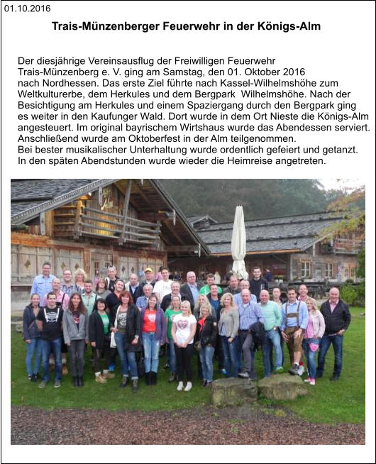 01.10.2016 Trais-Münzenberger Feuerwehr in der Königs-Alm    Der diesjährige Vereinsausflug der Freiwilligen Feuerwehr  Trais-Münzenberg e. V. ging am Samstag, den 01. Oktober 2016  nach Nordhessen. Das erste Ziel führte nach Kassel-Wilhelmshöhe zum  Weltkulturerbe, dem Herkules und dem Bergpark  Wilhelmshöhe. Nach der  Besichtigung am Herkules und einem Spaziergang durch den Bergpark ging  es weiter in den Kaufunger Wald. Dort wurde in dem Ort Nieste die Königs-Alm  angesteuert. Im original bayrischem Wirtshaus wurde das Abendessen serviert.  Anschließend wurde am Oktoberfest in der Alm teilgenommen.  Bei bester musikalischer Unterhaltung wurde ordentlich gefeiert und getanzt.   In den späten Abendstunden wurde wieder die Heimreise angetreten.
