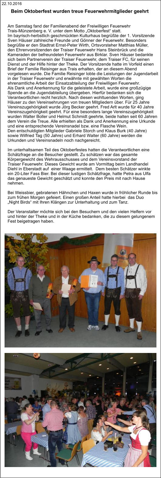 22.10.2016 Beim Oktoberfest wurden treue Feuerwehrmitglieder geehrt    Am Samstag fand der Familienabend der Freiwilligen Feuerwehr  Trais-Münzenberg e. V. unter dem Motto „Oktoberfest“ statt.  Im bayrisch-herbstlich geschmückten Kulturhaus begrüßte der 1. Vorsitzende  Sven Häuser zahlreiche Freunde und Gönner der Feuerwehr. Besonders  begrüßte er den Stadtrat Ernst-Peter Wirth, Ortsvorsteher Matthias Müller,  den Ehrenvorsitzenden der Traiser Feuerwehr Hans Steinbrück und die  Kameraden der befreundeten Feuerwehr aus Birklar. Sven Häuser bedankte  sich beim Partnerverein der Traiser Feuerwehr, dem Traiser FC, für seinen  Dienst und der Hilfe hinter der Theke. Der Vorsitzende hatte im Vorfeld einen  Brief der Familie Reisinger aus Trais erhalten, der an diesem Abend  vorgelesen wurde. Die Familie Reisinger lobte die Leistungen der Jugendarbeit  in der Traiser Feuerwehr und erwähnte mit gewählten Worten die  ehrenamtliche Arbeit der Einsatzabteilung der Freiwilligen Feuerwehr.  Als Dank und Anerkennung für die geleistete Arbeit, wurde eine großzügige  Spende an die Jugendabteilung übergeben. Hierfür bedanken sich die  Verantwortlichen recht herzlich. Nach diesen wohltuenden Worten, ging  Häuser zu den Vereinsehrungen von treuen Mitgliedern über. Für 25 Jahre  Vereinszugehörigkeit wurde Jörg Becker geehrt. Fred Arlt wurde für 40 Jahre  Vereinszugehörigkeit geehrt. Für eine besonders lange Vereinszugehörigkeit  wurden Walter Boller und Helmut Schmidt geehrte, beide halten seit 60 Jahren  dem Verein die Treue. Alle erhielten als Dank und Anerkennung eine Urkunde  und eine entsprechende Vereinsnadel bzw. eine Flasche Wein.  Den entschuldigten Mitglieder Gabriele Storch und Klaus Burk (40 Jahre)  sowie Wilfried Tag (50 Jahre) und Erhard Walter (60 Jahre) werden die  Urkunden und Vereinsnadeln noch nachgereicht.     Im unterhaltsamen Teil des Oktoberfestes hatten die Verantwortlichen eine  Schätzfrage an die Besucher gestellt. Zu schätzen war das gesamte  Körpergewicht des Wehrausschusses und dem Vereinsvorstand der  Traiser Feuerwehr. Dieses Gewicht wurde am Vormittag beim Landhandel  Diehl in Eberstadt auf  einer Waage ermittelt.  Dem besten Schätzer winkte  ein 20-Liter Fass Bier. Bei dieser lustigen Schätzfrage, hatte Petra aus Ulfa  das genaueste Gewicht geschätzt und konnte den Preis mit nach Hause  nehmen.  Bei Weissbier, gebratenen Hähnchen und Haxen wurde in fröhlicher Runde bis  zum frühen Morgen gefeiert. Einen großen Anteil hatte hierbei  das Duo  „Night Birds“ mit Ihren Klängen zur Unterhaltung und zum Tanz.  Der Veranstalter möchte sich bei den Besuchern und den vielen Helfern vor  und hinter der Theke und in der Küche bedanken, die zu diesem gelungenem  Fest beigetragen haben.