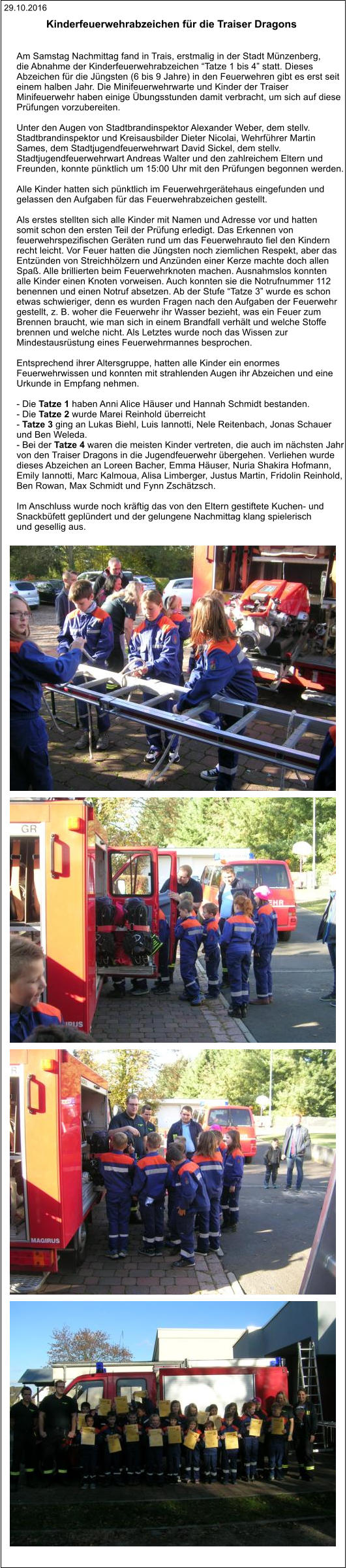 29.10.2016 Kinderfeuerwehrabzeichen für die Traiser Dragons    Am Samstag Nachmittag fand in Trais, erstmalig in der Stadt Münzenberg,  die Abnahme der Kinderfeuerwehrabzeichen “Tatze 1 bis 4” statt. Dieses  Abzeichen für die Jüngsten (6 bis 9 Jahre) in den Feuerwehren gibt es erst seit  einem halben Jahr. Die Minifeuerwehrwarte und Kinder der Traiser  Minifeuerwehr haben einige Übungsstunden damit verbracht, um sich auf diese  Prüfungen vorzubereiten.  Unter den Augen von Stadtbrandinspektor Alexander Weber, dem stellv.  Stadtbrandinspektor und Kreisausbilder Dieter Nicolai, Wehrführer Martin  Sames, dem Stadtjugendfeuerwehrwart David Sickel, dem stellv.  Stadtjugendfeuerwehrwart Andreas Walter und den zahlreichem Eltern und  Freunden, konnte pünktlich um 15:00 Uhr mit den Prüfungen begonnen werden.  Alle Kinder hatten sich pünktlich im Feuerwehrgerätehaus eingefunden und  gelassen den Aufgaben für das Feuerwehrabzeichen gestellt.  Als erstes stellten sich alle Kinder mit Namen und Adresse vor und hatten  somit schon den ersten Teil der Prüfung erledigt. Das Erkennen von  feuerwehrspezifischen Geräten rund um das Feuerwehrauto fiel den Kindern  recht leicht. Vor Feuer hatten die Jüngsten noch ziemlichen Respekt, aber das  Entzünden von Streichhölzern und Anzünden einer Kerze machte doch allen  Spaß. Alle brillierten beim Feuerwehrknoten machen. Ausnahmslos konnten  alle Kinder einen Knoten vorweisen. Auch konnten sie die Notrufnummer 112  benennen und einen Notruf absetzen. Ab der Stufe “Tatze 3” wurde es schon  etwas schwieriger, denn es wurden Fragen nach den Aufgaben der Feuerwehr  gestellt, z. B. woher die Feuerwehr ihr Wasser bezieht, was ein Feuer zum  Brennen braucht, wie man sich in einem Brandfall verhält und welche Stoffe  brennen und welche nicht. Als Letztes wurde noch das Wissen zur  Mindestausrüstung eines Feuerwehrmannes besprochen.  Entsprechend ihrer Altersgruppe, hatten alle Kinder ein enormes  Feuerwehrwissen und konnten mit strahlenden Augen ihr Abzeichen und eine  Urkunde in Empfang nehmen.  - Die Tatze 1 haben Anni Alice Häuser und Hannah Schmidt bestanden. - Die Tatze 2 wurde Marei Reinhold überreicht - Tatze 3 ging an Lukas Biehl, Luis Iannotti, Nele Reitenbach, Jonas Schauer  und Ben Weleda. - Bei der Tatze 4 waren die meisten Kinder vertreten, die auch im nächsten Jahr  von den Traiser Dragons in die Jugendfeuerwehr übergehen. Verliehen wurde  dieses Abzeichen an Loreen Bacher, Emma Häuser, Nuria Shakira Hofmann,  Emily Iannotti, Marc Kalmoua, Alisa Limberger, Justus Martin, Fridolin Reinhold,  Ben Rowan, Max Schmidt und Fynn Zschätzsch.  Im Anschluss wurde noch kräftig das von den Eltern gestiftete Kuchen- und  Snackbüfett geplündert und der gelungene Nachmittag klang spielerisch  und gesellig aus.