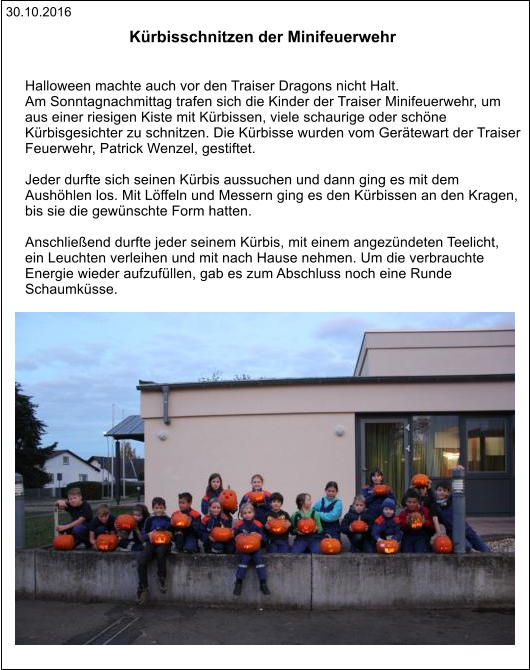 30.10.2016 Kürbisschnitzen der Minifeuerwehr    Halloween machte auch vor den Traiser Dragons nicht Halt.  Am Sonntagnachmittag trafen sich die Kinder der Traiser Minifeuerwehr, um  aus einer riesigen Kiste mit Kürbissen, viele schaurige oder schöne  Kürbisgesichter zu schnitzen. Die Kürbisse wurden vom Gerätewart der Traiser  Feuerwehr, Patrick Wenzel, gestiftet.  Jeder durfte sich seinen Kürbis aussuchen und dann ging es mit dem  Aushöhlen los. Mit Löffeln und Messern ging es den Kürbissen an den Kragen,  bis sie die gewünschte Form hatten.  Anschließend durfte jeder seinem Kürbis, mit einem angezündeten Teelicht,  ein Leuchten verleihen und mit nach Hause nehmen. Um die verbrauchte  Energie wieder aufzufüllen, gab es zum Abschluss noch eine Runde  Schaumküsse.