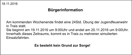 18.11.2016 Bürgerinformation   Am kommenden Wochenende findet eine 24Std. Übung der Jugendfeuerwehr  in Trais statt. Sie beginnt am 19.11.2016 um 9:00Uhr und endet am 20.11.2016 um 9:00Uhr. Innerhalb dieses Zeitraums, kommt es in Trais zu mehreren simulierten  Einsatzfahrten.  Es besteht kein Grund zur Sorge!