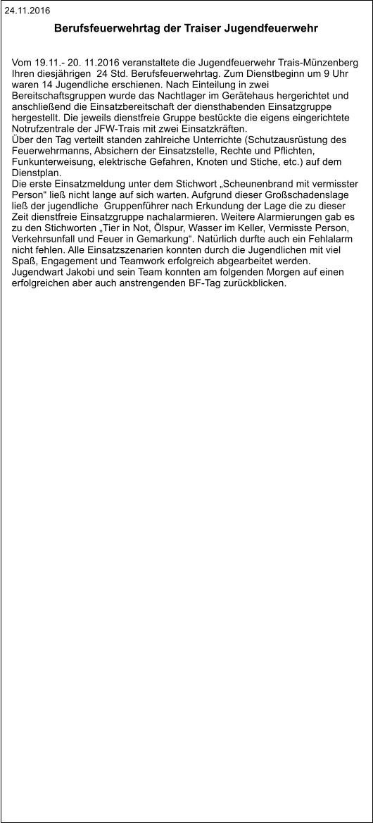 24.11.2016 Berufsfeuerwehrtag der Traiser Jugendfeuerwehr Vom 19.11.- 20. 11.2016 veranstaltete die Jugendfeuerwehr Trais-Münzenberg  Ihren diesjährigen  24 Std. Berufsfeuerwehrtag. Zum Dienstbeginn um 9 Uhr  waren 14 Jugendliche erschienen. Nach Einteilung in zwei  Bereitschaftsgruppen wurde das Nachtlager im Gerätehaus hergerichtet und  anschließend die Einsatzbereitschaft der diensthabenden Einsatzgruppe  hergestellt. Die jeweils dienstfreie Gruppe bestückte die eigens eingerichtete  Notrufzentrale der JFW-Trais mit zwei Einsatzkräften. Über den Tag verteilt standen zahlreiche Unterrichte (Schutzausrüstung des  Feuerwehrmanns, Absichern der Einsatzstelle, Rechte und Pflichten,  Funkunterweisung, elektrische Gefahren, Knoten und Stiche, etc.) auf dem  Dienstplan. Die erste Einsatzmeldung unter dem Stichwort „Scheunenbrand mit vermisster  Person“ ließ nicht lange auf sich warten. Aufgrund dieser Großschadenslage  ließ der jugendliche  Gruppenführer nach Erkundung der Lage die zu dieser  Zeit dienstfreie Einsatzgruppe nachalarmieren. Weitere Alarmierungen gab es  zu den Stichworten „Tier in Not, Ölspur, Wasser im Keller, Vermisste Person,  Verkehrsunfall und Feuer in Gemarkung“. Natürlich durfte auch ein Fehlalarm  nicht fehlen. Alle Einsatzszenarien konnten durch die Jugendlichen mit viel  Spaß, Engagement und Teamwork erfolgreich abgearbeitet werden.  Jugendwart Jakobi und sein Team konnten am folgenden Morgen auf einen  erfolgreichen aber auch anstrengenden BF-Tag zurückblicken.