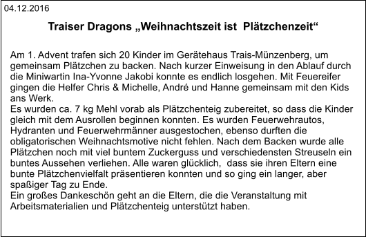 04.12.2016 Traiser Dragons „Weihnachtszeit ist  Plätzchenzeit“   Am 1. Advent trafen sich 20 Kinder im Gerätehaus Trais-Münzenberg, um  gemeinsam Plätzchen zu backen. Nach kurzer Einweisung in den Ablauf durch  die Miniwartin Ina-Yvonne Jakobi konnte es endlich losgehen. Mit Feuereifer  gingen die Helfer Chris & Michelle, André und Hanne gemeinsam mit den Kids  ans Werk. Es wurden ca. 7 kg Mehl vorab als Plätzchenteig zubereitet, so dass die Kinder  gleich mit dem Ausrollen beginnen konnten. Es wurden Feuerwehrautos,  Hydranten und Feuerwehrmänner ausgestochen, ebenso durften die  obligatorischen Weihnachtsmotive nicht fehlen. Nach dem Backen wurde alle  Plätzchen noch mit viel buntem Zuckerguss und verschiedensten Streuseln ein  buntes Aussehen verliehen. Alle waren glücklich,  dass sie ihren Eltern eine  bunte Plätzchenvielfalt präsentieren konnten und so ging ein langer, aber  spaßiger Tag zu Ende. Ein großes Dankeschön geht an die Eltern, die die Veranstaltung mit  Arbeitsmaterialien und Plätzchenteig unterstützt haben.