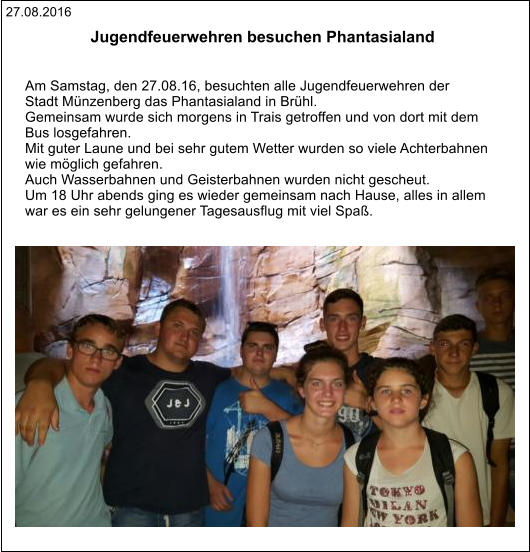 27.08.2016 Jugendfeuerwehren besuchen Phantasialand    Am Samstag, den 27.08.16, besuchten alle Jugendfeuerwehren der  Stadt Münzenberg das Phantasialand in Brühl. Gemeinsam wurde sich morgens in Trais getroffen und von dort mit dem  Bus losgefahren. Mit guter Laune und bei sehr gutem Wetter wurden so viele Achterbahnen  wie möglich gefahren.  Auch Wasserbahnen und Geisterbahnen wurden nicht gescheut. Um 18 Uhr abends ging es wieder gemeinsam nach Hause, alles in allem  war es ein sehr gelungener Tagesausflug mit viel Spaß.