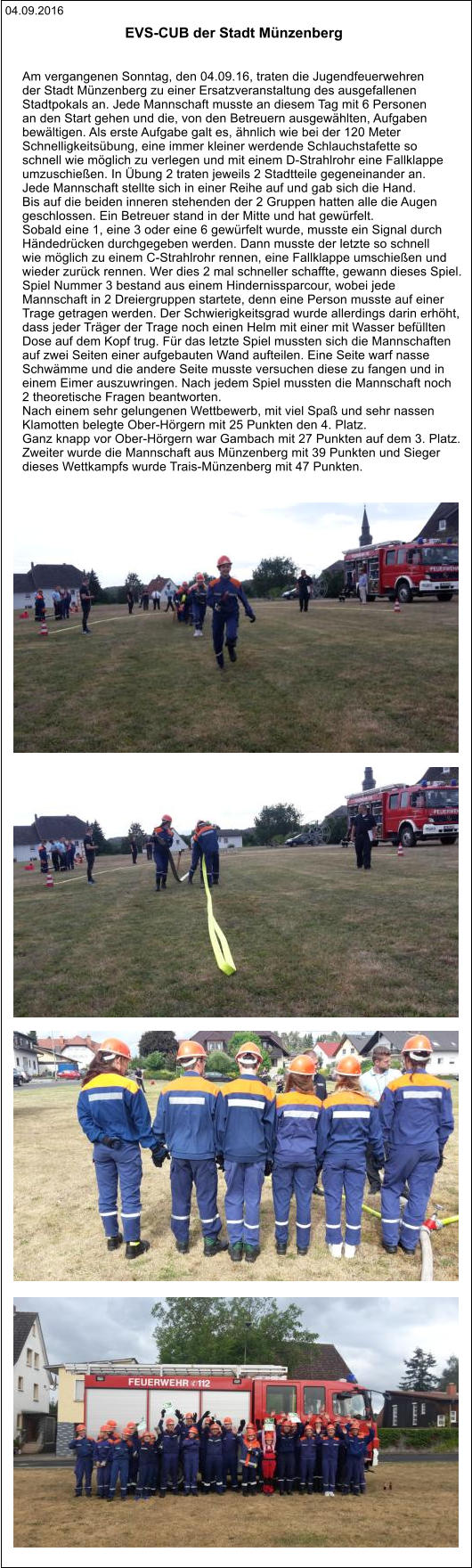 04.09.2016 EVS-CUB der Stadt Münzenberg    Am vergangenen Sonntag, den 04.09.16, traten die Jugendfeuerwehren  der Stadt Münzenberg zu einer Ersatzveranstaltung des ausgefallenen  Stadtpokals an. Jede Mannschaft musste an diesem Tag mit 6 Personen  an den Start gehen und die, von den Betreuern ausgewählten, Aufgaben  bewältigen. Als erste Aufgabe galt es, ähnlich wie bei der 120 Meter  Schnelligkeitsübung, eine immer kleiner werdende Schlauchstafette so  schnell wie möglich zu verlegen und mit einem D-Strahlrohr eine Fallklappe  umzuschießen. In Übung 2 traten jeweils 2 Stadtteile gegeneinander an.  Jede Mannschaft stellte sich in einer Reihe auf und gab sich die Hand.  Bis auf die beiden inneren stehenden der 2 Gruppen hatten alle die Augen  geschlossen. Ein Betreuer stand in der Mitte und hat gewürfelt. Sobald eine 1, eine 3 oder eine 6 gewürfelt wurde, musste ein Signal durch  Händedrücken durchgegeben werden. Dann musste der letzte so schnell  wie möglich zu einem C-Strahlrohr rennen, eine Fallklappe umschießen und  wieder zurück rennen. Wer dies 2 mal schneller schaffte, gewann dieses Spiel. Spiel Nummer 3 bestand aus einem Hindernissparcour, wobei jede  Mannschaft in 2 Dreiergruppen startete, denn eine Person musste auf einer  Trage getragen werden. Der Schwierigkeitsgrad wurde allerdings darin erhöht,  dass jeder Träger der Trage noch einen Helm mit einer mit Wasser befüllten  Dose auf dem Kopf trug. Für das letzte Spiel mussten sich die Mannschaften  auf zwei Seiten einer aufgebauten Wand aufteilen. Eine Seite warf nasse  Schwämme und die andere Seite musste versuchen diese zu fangen und in  einem Eimer auszuwringen. Nach jedem Spiel mussten die Mannschaft noch  2 theoretische Fragen beantworten. Nach einem sehr gelungenen Wettbewerb, mit viel Spaß und sehr nassen  Klamotten belegte Ober-Hörgern mit 25 Punkten den 4. Platz. Ganz knapp vor Ober-Hörgern war Gambach mit 27 Punkten auf dem 3. Platz. Zweiter wurde die Mannschaft aus Münzenberg mit 39 Punkten und Sieger  dieses Wettkampfs wurde Trais-Münzenberg mit 47 Punkten.