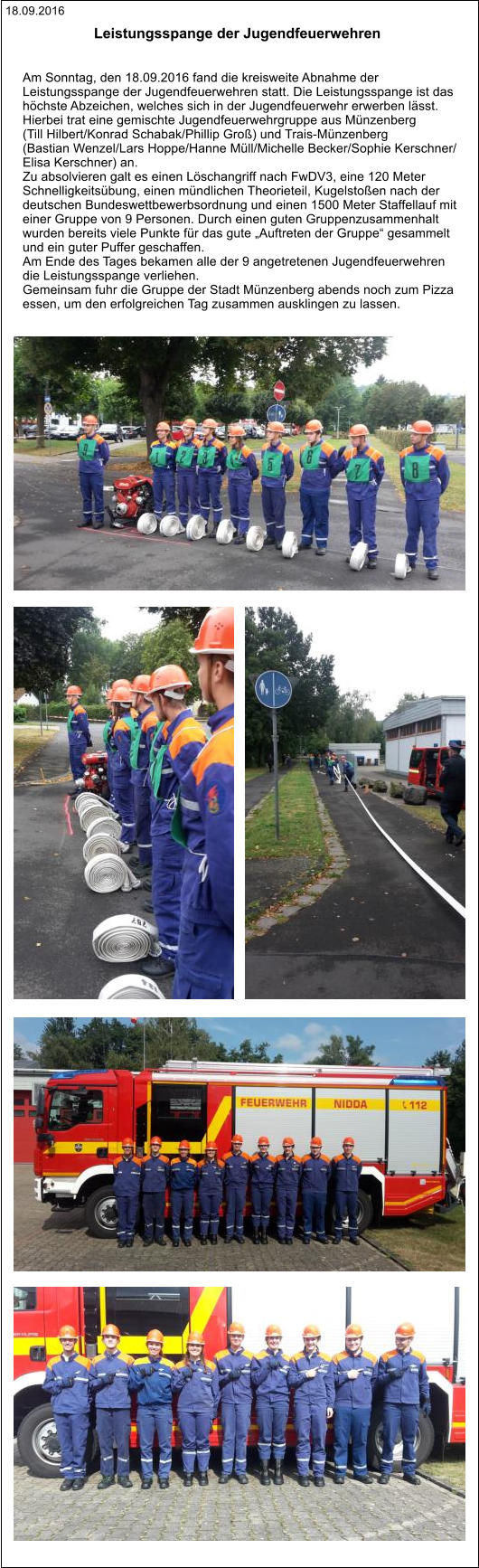 18.09.2016 Leistungsspange der Jugendfeuerwehren    Am Sonntag, den 18.09.2016 fand die kreisweite Abnahme der  Leistungsspange der Jugendfeuerwehren statt. Die Leistungsspange ist das  höchste Abzeichen, welches sich in der Jugendfeuerwehr erwerben lässt.  Hierbei trat eine gemischte Jugendfeuerwehrgruppe aus Münzenberg (Till Hilbert/Konrad Schabak/Phillip Groß) und Trais-Münzenberg (Bastian Wenzel/Lars Hoppe/Hanne Müll/Michelle Becker/Sophie Kerschner/ Elisa Kerschner) an. Zu absolvieren galt es einen Löschangriff nach FwDV3, eine 120 Meter  Schnelligkeitsübung, einen mündlichen Theorieteil, Kugelstoßen nach der  deutschen Bundeswettbewerbsordnung und einen 1500 Meter Staffellauf mit  einer Gruppe von 9 Personen. Durch einen guten Gruppenzusammenhalt  wurden bereits viele Punkte für das gute „Auftreten der Gruppe“ gesammelt  und ein guter Puffer geschaffen. Am Ende des Tages bekamen alle der 9 angetretenen Jugendfeuerwehren  die Leistungsspange verliehen. Gemeinsam fuhr die Gruppe der Stadt Münzenberg abends noch zum Pizza  essen, um den erfolgreichen Tag zusammen ausklingen zu lassen.