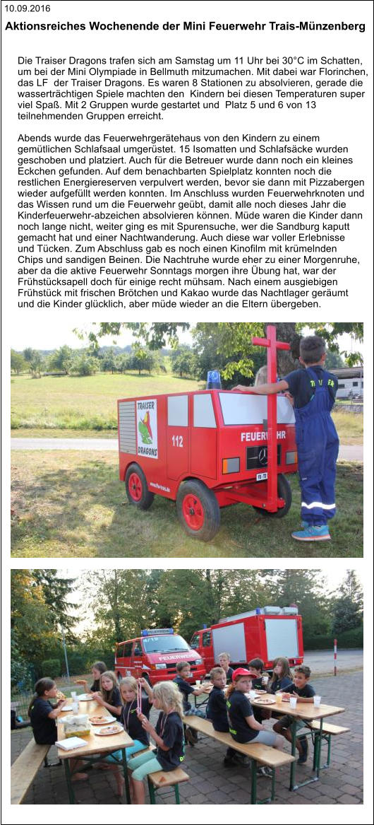 10.09.2016 Aktionsreiches Wochenende der Mini Feuerwehr Trais-Münzenberg   Die Traiser Dragons trafen sich am Samstag um 11 Uhr bei 30°C im Schatten,  um bei der Mini Olympiade in Bellmuth mitzumachen. Mit dabei war Florinchen,  das LF  der Traiser Dragons. Es waren 8 Stationen zu absolvieren, gerade die  wasserträchtigen Spiele machten den  Kindern bei diesen Temperaturen super  viel Spaß. Mit 2 Gruppen wurde gestartet und  Platz 5 und 6 von 13  teilnehmenden Gruppen erreicht.  Abends wurde das Feuerwehrgerätehaus von den Kindern zu einem  gemütlichen Schlafsaal umgerüstet. 15 Isomatten und Schlafsäcke wurden  geschoben und platziert. Auch für die Betreuer wurde dann noch ein kleines  Eckchen gefunden. Auf dem benachbarten Spielplatz konnten noch die  restlichen Energiereserven verpulvert werden, bevor sie dann mit Pizzabergen  wieder aufgefüllt werden konnten. Im Anschluss wurden Feuerwehrknoten und  das Wissen rund um die Feuerwehr geübt, damit alle noch dieses Jahr die  Kinderfeuerwehr-abzeichen absolvieren können. Müde waren die Kinder dann  noch lange nicht, weiter ging es mit Spurensuche, wer die Sandburg kaputt  gemacht hat und einer Nachtwanderung. Auch diese war voller Erlebnisse  und Tücken. Zum Abschluss gab es noch einen Kinofilm mit krümelnden  Chips und sandigen Beinen. Die Nachtruhe wurde eher zu einer Morgenruhe,  aber da die aktive Feuerwehr Sonntags morgen ihre Übung hat, war der  Frühstücksapell doch für einige recht mühsam. Nach einem ausgiebigen  Frühstück mit frischen Brötchen und Kakao wurde das Nachtlager geräumt  und die Kinder glücklich, aber müde wieder an die Eltern übergeben.