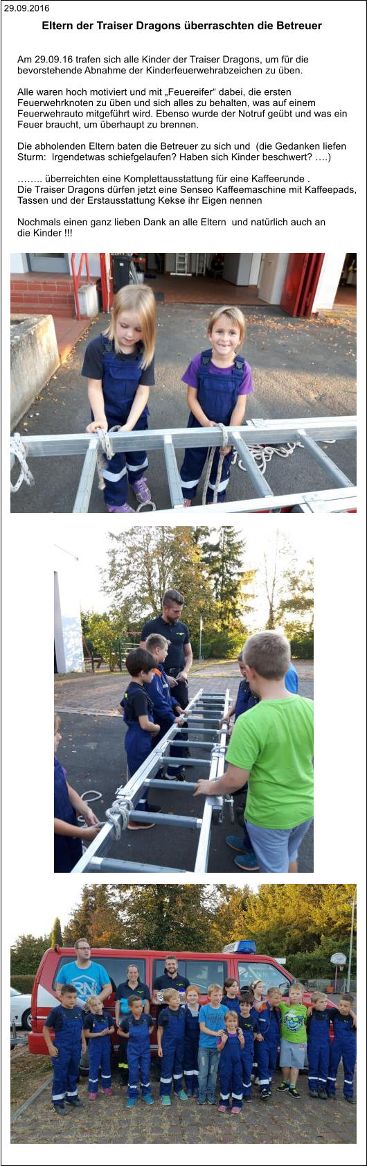 29.09.2016 Eltern der Traiser Dragons überraschten die Betreuer    Am 29.09.16 trafen sich alle Kinder der Traiser Dragons, um für die  bevorstehende Abnahme der Kinderfeuerwehrabzeichen zu üben.  Alle waren hoch motiviert und mit „Feuereifer“ dabei, die ersten  Feuerwehrknoten zu üben und sich alles zu behalten, was auf einem  Feuerwehrauto mitgeführt wird. Ebenso wurde der Notruf geübt und was ein  Feuer braucht, um überhaupt zu brennen.  Die abholenden Eltern baten die Betreuer zu sich und  (die Gedanken liefen  Sturm:  Irgendetwas schiefgelaufen? Haben sich Kinder beschwert? ….)  …….. überreichten eine Komplettausstattung für eine Kaffeerunde .  Die Traiser Dragons dürfen jetzt eine Senseo Kaffeemaschine mit Kaffeepads,  Tassen und der Erstausstattung Kekse ihr Eigen nennen  Nochmals einen ganz lieben Dank an alle Eltern  und natürlich auch an  die Kinder !!!