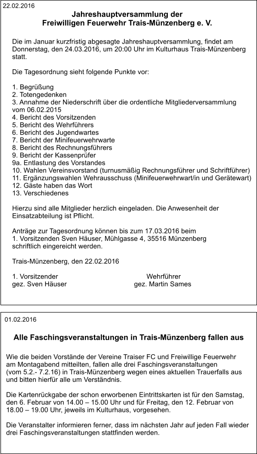 22.02.2016 Jahreshauptversammlung der Freiwilligen Feuerwehr Trais-Münzenberg e. V.    Die im Januar kurzfristig abgesagte Jahreshauptversammlung, findet am  Donnerstag, den 24.03.2016, um 20:00 Uhr im Kulturhaus Trais-Münzenberg  statt.     Die Tagesordnung sieht folgende Punkte vor:    1. Begrüßung 2. Totengedenken 3. Annahme der Niederschrift über die ordentliche Mitgliederversammlung  vom 06.02.2015 4. Bericht des Vorsitzenden 5. Bericht des Wehrführers 6. Bericht des Jugendwartes 7. Bericht der Minifeuerwehrwarte 8. Bericht des Rechnungsführers 9. Bericht der Kassenprüfer 9a. Entlastung des Vorstandes 10. Wahlen Vereinsvorstand (turnusmäßig Rechnungsführer und Schriftführer) 11. Ergänzungswahlen Wehrausschuss (Minifeuerwehrwart/in und Gerätewart) 12. Gäste haben das Wort 13. Verschiedenes     Hierzu sind alle Mitglieder herzlich eingeladen. Die Anwesenheit der  Einsatzabteilung ist Pflicht.    Anträge zur Tagesordnung können bis zum 17.03.2016 beim  1. Vorsitzenden Sven Häuser, Mühlgasse 4, 35516 Münzenberg  schriftlich eingereicht werden.     Trais-Münzenberg, den 22.02.2016    1. Vorsitzender                                              Wehrführer gez. Sven Häuser                                   gez. Martin Sames   01.02.2016 Alle Faschingsveranstaltungen in Trais-Münzenberg fallen aus   Wie die beiden Vorstände der Vereine Traiser FC und Freiwillige Feuerwehr  am Montagabend mitteilten, fallen alle drei Faschingsveranstaltungen  (vom 5.2.- 7.2.16) in Trais-Münzenberg wegen eines aktuellen Trauerfalls aus  und bitten hierfür alle um Verständnis.  Die Kartenrückgabe der schon erworbenen Eintrittskarten ist für den Samstag,  den 6. Februar von 14.00 – 15.00 Uhr und für Freitag, den 12. Februar von  18.00 – 19.00 Uhr, jeweils im Kulturhaus, vorgesehen.  Die Veranstalter informieren ferner, dass im nächsten Jahr auf jeden Fall wieder  drei Faschingsveranstaltungen stattfinden werden.