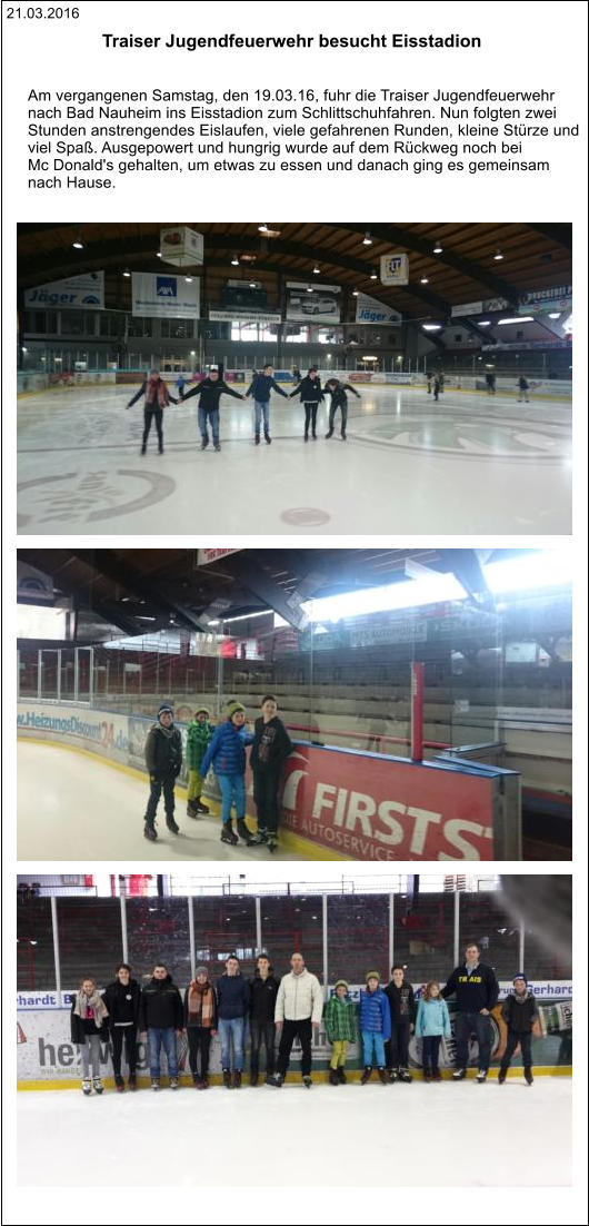 21.03.2016 Traiser Jugendfeuerwehr besucht Eisstadion    Am vergangenen Samstag, den 19.03.16, fuhr die Traiser Jugendfeuerwehr  nach Bad Nauheim ins Eisstadion zum Schlittschuhfahren. Nun folgten zwei  Stunden anstrengendes Eislaufen, viele gefahrenen Runden, kleine Stürze und  viel Spaß. Ausgepowert und hungrig wurde auf dem Rückweg noch bei  Mc Donald's gehalten, um etwas zu essen und danach ging es gemeinsam  nach Hause.