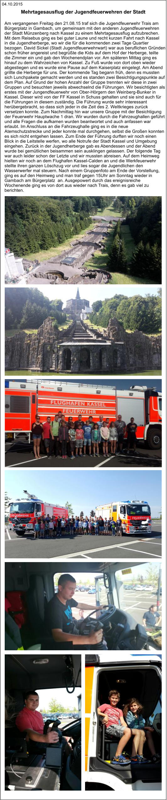 04.10.2015 Am vergangenen Freitag den 21.08.15 traf sich die Jugendfeuerwehr Trais am  Bürgerplatz in Gambach, um gemeinsam mit den anderen Jugendfeuerwehren  der Stadt Münzenberg nach Kassel zu einem Mehrtagesausflug aufzubrechen. Mit dem Reisebus ging es bei guter Laune und recht kurzen Fahrt nach Kassel  in die Jugendherberge, wo wir die für die kommenden zwei Tage Quartier  bezogen. David Sickel (Stadt Jugendfeuerwehrwart) war aus beruflichen Gründen  schon früher angereist und begrüßte die Kids auf dem Hof der Herberge, teilte  die Zimmer ein und gab den Wochenendplan vor. Am späteren Mittag ging es  hinauf zu dem Wahrzeichen von Kassel. Zu Fuß wurde von dort oben wieder  abgestiegen und es wurde eine Pause auf dem Kaiserplatz eingelegt. Am Abend  grillte die Herberge für uns. Der kommende Tag begann früh, denn es mussten  sich Lunchpakete gemacht werden und es standen zwei Besichtigungspunkte auf  dem Plan. Auf Grund der hohen Anzahl der Gruppe trennten wir diese in zwei  Gruppen und besuchten jeweils abwechselnd die Führungen. Wir besichtigten als  erstes mit der Jungendfeuerwehr von Ober-Hörgern den Weinberg-Bunker in  Kassel. Dieser wird von der FF Kassel in Schuss gehalten und sie sind auch für  die Führungen in diesem zuständig. Die Führung wurde sehr interessant  herübergebracht, so dass sich jeder in die Zeit des 2. Weltkrieges zurück  versetzen konnte. Zum Nachmittag hin war unsere Gruppe mit der Besichtigung  der Feuerwehr Hauptwache 1 dran. Wir wurden durch die Fahrzeughallen geführt  und alle Fragen die aufkamen wurden beantwortet und auch anfassen war  erlaubt. Im Anschluss an die Fahrzeughalle ging es in die neue  Atemschutzstrecke und jeder konnte mal durchgehen, selbst die Großen konnten  es sich nicht entgehen lassen. Zum Ende der Führung durften wir noch einen  Blick in die Leitstelle werfen, wo alle Notrufe der Stadt Kassel und Umgebung  eingehen. Zurück in der Jugendherberge gab es Abendessen und der Abend  wurde bei gemütlichen beisammen sein ausklingen gelassen. Der folgende Tag  war auch leider schon der Letzte und wir mussten abreisen. Auf dem Heimweg  hielten wir noch an dem Flughafen Kassel-Calden an und die Werkfeuerwehr  stellte ihren ganzen Löschzug vor und lies sogar die Jugendlichen den  Wasserwerfer mal steuern. Nach einem Gruppenfoto am Ende der Vorstellung,  ging es auf den Heimweg und man traf gegen 15Uhr am Sonntag wieder in  Gambach am Bürgerplatz  an. Ausgepowert durch das ereignisreiche  Wochenende ging es von dort aus wieder nach Trais, denn es gab viel zu  berichten.  Mehrtagesausflug der Jugendfeuerwehren der Stadt