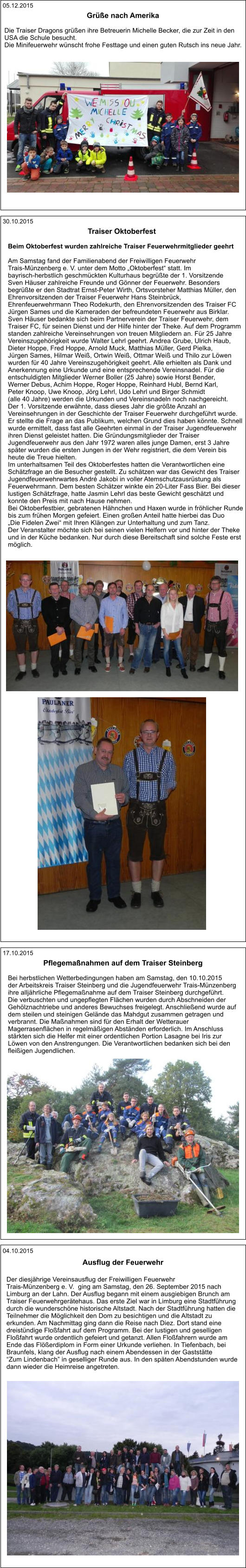 04.10.2015 Der diesjährige Vereinsausflug der Freiwilligen Feuerwehr  Trais-Münzenberg e. V.  ging am Samstag, den 26. September 2015 nach  Limburg an der Lahn. Der Ausflug begann mit einem ausgiebigen Brunch am  Traiser Feuerwehrgerätehaus. Das erste Ziel war in Limburg eine Stadtführung  durch die wunderschöne historische Altstadt. Nach der Stadtführung hatten die  Teilnehmer die Möglichkeit den Dom zu besichtigen und die Altstadt zu  erkunden. Am Nachmittag ging dann die Reise nach Diez. Dort stand eine  dreistündige Floßfahrt auf dem Programm. Bei der lustigen und geselligen  Floßfahrt wurde ordentlich gefeiert und getanzt. Allen Floßfahrern wurde am  Ende das Flößerdiplom in Form einer Urkunde verliehen. In Tiefenbach, bei  Braunfels, klang der Ausflug nach einem Abendessen in der Gaststätte  “Zum Lindenbach” in geselliger Runde aus. In den späten Abendstunden wurde  dann wieder die Heimreise angetreten. Ausflug der Feuerwehr  17.10.2015 Bei herbstlichen Wetterbedingungen haben am Samstag, den 10.10.2015 der Arbeitskreis Traiser Steinberg und die Jugendfeuerwehr Trais-Münzenberg  ihre alljährliche Pflegemaßnahme auf dem Traiser Steinberg durchgeführt.  Die verbuschten und ungepflegten Flächen wurden durch Abschneiden der  Gehölznachtriebe und anderes Bewuchses freigelegt. Anschließend wurde auf  dem steilen und steinigen Gelände das Mahdgut zusammen getragen und  verbrannt. Die Maßnahmen sind für den Erhalt der Wetterauer  Magerrasenflächen in regelmäßigen Abständen erforderlich. Im Anschluss  stärkten sich die Helfer mit einer ordentlichen Portion Lasagne bei Iris zur  Löwen von den Anstrengungen. Die Verantwortlichen bedanken sich bei den  fleißigen Jugendlichen.  Pflegemaßnahmen auf dem Traiser Steinberg   30.10.2015 Beim Oktoberfest wurden zahlreiche Traiser Feuerwehrmitglieder geehrt  Am Samstag fand der Familienabend der Freiwilligen Feuerwehr  Trais-Münzenberg e. V. unter dem Motto „Oktoberfest“ statt. Im  bayrisch-herbstlich geschmückten Kulturhaus begrüßte der 1. Vorsitzende  Sven Häuser zahlreiche Freunde und Gönner der Feuerwehr. Besonders  begrüßte er den Stadtrat Ernst-Peter Wirth, Ortsvorsteher Matthias Müller, den  Ehrenvorsitzenden der Traiser Feuerwehr Hans Steinbrück,  Ehrenfeuerwehrmann Theo Rodekurth, den Ehrenvorsitzenden des Traiser FC  Jürgen Sames und die Kameraden der befreundeten Feuerwehr aus Birklar.  Sven Häuser bedankte sich beim Partnerverein der Traiser Feuerwehr, dem  Traiser FC, für seinen Dienst und der Hilfe hinter der Theke. Auf dem Programm  standen zahlreiche Vereinsehrungen von treuen Mitgliedern an. Für 25 Jahre  Vereinszugehörigkeit wurde Walter Lehrl geehrt. Andrea Grube, Ulrich Haub,  Dieter Hoppe, Fred Hoppe, Arnold Muck, Matthias Müller, Gerd Pielka,  Jürgen Sames, Hilmar Weiß, Ortwin Weiß, Ottmar Weiß und Thilo zur Löwen  wurden für 40 Jahre Vereinszugehörigkeit geehrt. Alle erhielten als Dank und  Anerkennung eine Urkunde und eine entsprechende Vereinsnadel. Für die  entschuldigten Mitglieder Werner Boller (25 Jahre) sowie Horst Bender,  Werner Debus, Achim Hoppe, Roger Hoppe, Reinhard Hubl, Bernd Karl,  Peter Knoop, Uwe Knoop, Jörg Lehrl, Udo Lehrl und Birger Schmidt  (alle 40 Jahre) werden die Urkunden und Vereinsnadeln noch nachgereicht.  Der 1. Vorsitzende erwähnte, dass dieses Jahr die größte Anzahl an  Vereinsehrungen in der Geschichte der Traiser Feuerwehr durchgeführt wurde.  Er stellte die Frage an das Publikum, welchen Grund dies haben könnte. Schnell  wurde ermittelt, dass fast alle Geehrten einmal in der Traiser Jugendfeuerwehr  ihren Dienst geleistet hatten. Die Gründungsmitglieder der Traiser  Jugendfeuerwehr aus den Jahr 1972 waren alles junge Damen, erst 3 Jahre  später wurden die ersten Jungen in der Wehr registriert, die dem Verein bis  heute die Treue hielten.   Im unterhaltsamen Teil des Oktoberfestes hatten die Verantwortlichen eine  Schätzfrage an die Besucher gestellt. Zu schätzen war das Gewicht des Traiser  Jugendfeuerwehrwartes André Jakobi in voller Atemschutzausrüstung als  Feuerwehrmann. Dem besten Schätzer winkte ein 20-Liter Fass Bier. Bei dieser  lustigen Schätzfrage, hatte Jasmin Lehrl das beste Gewicht geschätzt und  konnte den Preis mit nach Hause nehmen. Bei Oktoberfestbier, gebratenen Hähnchen und Haxen wurde in fröhlicher Runde  bis zum frühen Morgen gefeiert. Einen großen Anteil hatte hierbei das Duo  „Die Fidelen Zwei“ mit Ihren Klängen zur Unterhaltung und zum Tanz. Der Veranstalter möchte sich bei seinen vielen Helfern vor und hinter der Theke  und in der Küche bedanken. Nur durch diese Bereitschaft sind solche Feste erst  möglich. Traiser Oktoberfest   05.12.2015 Die Traiser Dragons grüßen ihre Betreuerin Michelle Becker, die zur Zeit in den  USA die Schule besucht.  Die Minifeuerwehr wünscht frohe Festtage und einen guten Rutsch ins neue Jahr.  Grüße nach Amerika