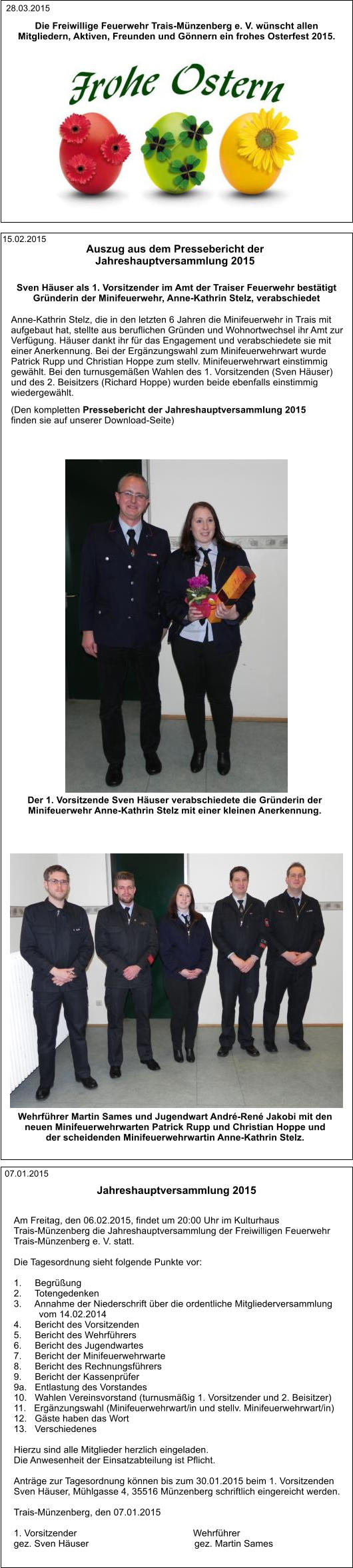 07.01.2015 Am Freitag, den 06.02.2015, findet um 20:00 Uhr im Kulturhaus  Trais-Münzenberg die Jahreshauptversammlung der Freiwilligen Feuerwehr  Trais-Münzenberg e. V. statt.  Die Tagesordnung sieht folgende Punkte vor:  1.     Begrüßung 2.     Totengedenken 3.     Annahme der Niederschrift über die ordentliche Mitgliederversammlung  vom 14.02.2014 4.     Bericht des Vorsitzenden 5.     Bericht des Wehrführers 6.     Bericht des Jugendwartes 7.     Bericht der Minifeuerwehrwarte 8.     Bericht des Rechnungsführers 9.     Bericht der Kassenprüfer 9a.   Entlastung des Vorstandes 10.   Wahlen Vereinsvorstand (turnusmäßig 1. Vorsitzender und 2. Beisitzer) 11.   Ergänzungswahl (Minifeuerwehrwart/in und stellv. Minifeuerwehrwart/in) 12.   Gäste haben das Wort 13.   Verschiedenes  Hierzu sind alle Mitglieder herzlich eingeladen.  Die Anwesenheit der Einsatzabteilung ist Pflicht.  Anträge zur Tagesordnung können bis zum 30.01.2015 beim 1. Vorsitzenden  Sven Häuser, Mühlgasse 4, 35516 Münzenberg schriftlich eingereicht werden.  Trais-Münzenberg, den 07.01.2015  1. Vorsitzender                                            Wehrführer gez. Sven Häuser                                        gez. Martin Sames Jahreshauptversammlung 2015 Auszug aus dem Pressebericht der  Jahreshauptversammlung 2015  (Den kompletten Pressebericht der Jahreshauptversammlung 2015  finden sie auf unserer Download-Seite)  Anne-Kathrin Stelz, die in den letzten 6 Jahren die Minifeuerwehr in Trais mit  aufgebaut hat, stellte aus beruflichen Gründen und Wohnortwechsel ihr Amt zur  Verfügung. Häuser dankt ihr für das Engagement und verabschiedete sie mit  einer Anerkennung. Bei der Ergänzungswahl zum Minifeuerwehrwart wurde  Patrick Rupp und Christian Hoppe zum stellv. Minifeuerwehrwart einstimmig  gewählt. Bei den turnusgemäßen Wahlen des 1. Vorsitzenden (Sven Häuser)  und des 2. Beisitzers (Richard Hoppe) wurden beide ebenfalls einstimmig wiedergewählt. Der 1. Vorsitzende Sven Häuser verabschiedete die Gründerin der  Minifeuerwehr Anne-Kathrin Stelz mit einer kleinen Anerkennung. Wehrführer Martin Sames und Jugendwart André-René Jakobi mit den  neuen Minifeuerwehrwarten Patrick Rupp und Christian Hoppe und  der scheidenden Minifeuerwehrwartin Anne-Kathrin Stelz. Sven Häuser als 1. Vorsitzender im Amt der Traiser Feuerwehr bestätigt Gründerin der Minifeuerwehr, Anne-Kathrin Stelz, verabschiedet 15.02.2015 Die Freiwillige Feuerwehr Trais-Münzenberg e. V. wünscht allen  Mitgliedern, Aktiven, Freunden und Gönnern ein frohes Osterfest 2015. 28.03.2015