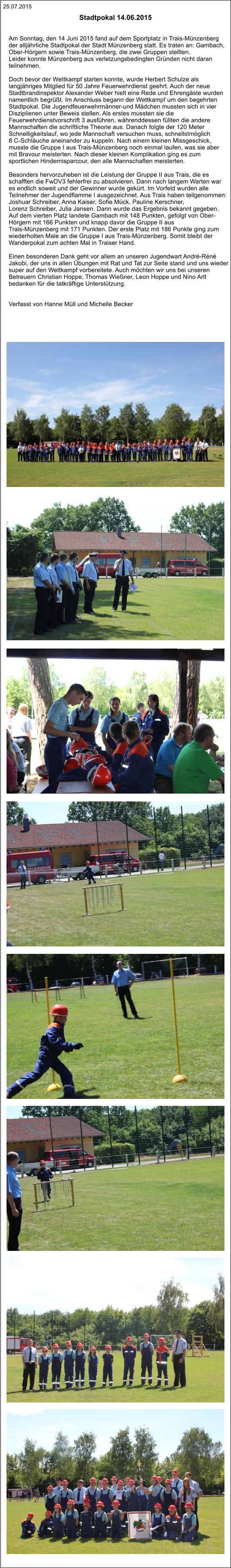 25.07.2015   Am Sonntag, den 14 Juni 2015 fand auf dem Sportplatz in Trais-Münzenberg  der alljährliche Stadtpokal der Stadt Münzenberg statt. Es traten an: Gambach,  Ober-Hörgern sowie Trais-Münzenberg, die zwei Gruppen stellten.  Leider konnte Münzenberg aus verletzungsbedingten Gründen nicht daran  teilnehmen.  Doch bevor der Wettkampf starten konnte, wurde Herbert Schulze als  langjähriges Mitglied für 50 Jahre Feuerwehrdienst geehrt. Auch der neue  Stadtbrandinspektor Alexander Weber hielt eine Rede und Ehrengäste wurden  namentlich begrüßt. Im Anschluss begann der Wettkampf um den begehrten  Stadtpokal. Die Jugendfeuerwehrmänner-und Mädchen mussten sich in vier  Disziplienen unter Beweis stellen. Als erstes mussten sie die  Feuerwehrdienstvorschrift 3 ausführen, währenddessen füllten die andere  Mannschaften die schriftliche Theorie aus. Danach folgte der 120 Meter  Schnelligkeitslauf, wo jede Mannschaft versuchen muss, schnellstmöglich  8 C-Schläuche aneinander zu kuppeln. Nach einem kleinen Missgeschick,  musste die Gruppe I aus Trais-Münzenberg noch einmal laufen, was sie aber  mit Bravour meisterten. Nach dieser kleinen Komplikation ging es zum  sportlichen Hindernisparcour, den alle Mannschaften meisterten.  Besonders hervorzuheben ist die Leistung der Gruppe II aus Trais, die es  schafften die FwDV3 fehlerfrei zu absolvieren. Dann nach langem Warten war  es endlich soweit und der Gewinner wurde gekürt. Im Vorfeld wurden alle  Teilnehmer der Jugendflamme I ausgezeichnet. Aus Trais haben teilgenommen:  Joshuar Schreiber, Anna Kaiser, Sofie Mück, Pauline Kerschner,  Lorenz Schreiber, Julia Jansen. Dann wurde das Ergebnis bekannt gegeben.  Auf dem vierten Platz landete Gambach mit 148 Punkten, gefolgt von Ober- Hörgern mit 166 Punkten und knapp davor die Gruppe II aus  Trais-Münzenberg mit 171 Punkten. Der erste Platz mit 186 Punkte ging zum  wiederholten Male an die Gruppe I aus Trais-Münzenberg. Somit bleibt der  Wanderpokal zum achten Mal in Traiser Hand.  Einen besonderen Dank geht vor allem an unseren Jugendwart André-Réné  Jakobi, der uns in allen Übungen mit Rat und Tat zur Seite stand und uns wieder  super auf den Wettkampf vorbereitete. Auch möchten wir uns bei unseren  Betreuern Christian Hoppe, Thomas Wießner, Leon Hoppe und Nino Arlt  bedanken für die tatkräftige Unterstützung.    Verfasst von Hanne Müll und Michelle Becker  Stadtpokal 14.06.2015