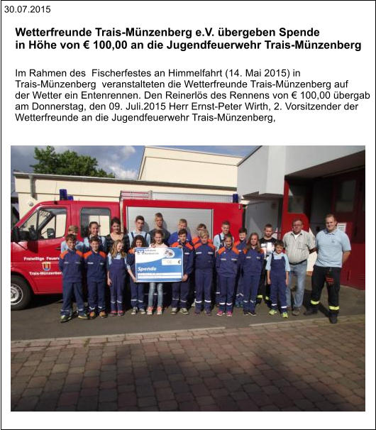 30.07.2015 Im Rahmen des  Fischerfestes an Himmelfahrt (14. Mai 2015) in  Trais-Münzenberg  veranstalteten die Wetterfreunde Trais-Münzenberg auf  der Wetter ein Entenrennen. Den Reinerlös des Rennens von € 100,00 übergab  am Donnerstag, den 09. Juli.2015 Herr Ernst-Peter Wirth, 2. Vorsitzender der  Wetterfreunde an die Jugendfeuerwehr Trais-Münzenberg,  Wetterfreunde Trais-Münzenberg e.V. übergeben Spende  in Höhe von € 100,00 an die Jugendfeuerwehr Trais-Münzenberg