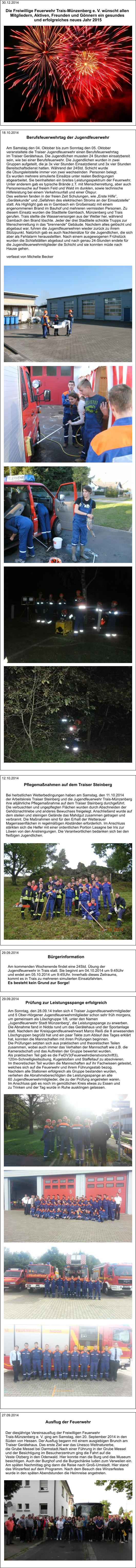 12.10.2014 Pflegemaßnahmen auf dem Traiser Steinberg Bei herbstlichen Wetterbedingungen haben am Samstag, den 11.10.2014  der Arbeitskreis Traiser Steinberg und die Jugendfeuerwehr Trais-Münzenberg  ihre alljährliche Pflegemaßnahme auf dem Traiser Steinberg durchgeführt.  Die verbuschten und ungepflegten Flächen wurden durch Abschneiden der  Gehölznachtriebe und anderes Bewuchses freigelegt. Anschließend wurde auf  dem steilen und steinigen Gelände das Mahdgut zusammen getragen und  verbrannt. Die Maßnahmen sind für den Erhalt der Wetterauer  Magerrasenflächen in regelmäßigen Abständen erforderlich. Im Anschluss  stärkten sich die Helfer mit einer ordentlichen Portion Lasagne bei Iris zur  Löwen von den Anstrengungen. Die Verantwortlichen bedanken sich bei den  fleißigen Jugendlichen. 27.09.2014 Ausflug der Feuerwehr Der diesjährige Vereinsausflug der Freiwilligen Feuerwehr  Trais-Münzenberg e. V. ging am Samstag, den 20. September 2014 in den  Süden von Hessen. Der Ausflug begann mit einem ausgiebigen Brunch am  Traiser Gerätehaus. Das erste Ziel war das Unesco Weltnaturerbe,  die Grube Messel bei Darmstadt.Nach einer Führung in der Grube Messel  und der Besichtigung im Besucherzentrum ging die Fahrt auf die Veste Otzberg in den Odenwald. Hier konnte man die Burg und das Museum  besichtigen. Auch der Burghof und die Burgschänke luden zum Verweilen ein.  Am späten Nachmittag ging dann die Reise nach Groß-Umstadt. Hier stand  das Winzerfest auf dem Programm. Nach dem Besuch des Winzerfestes  wurde in den späten Abendstunden die Heimreise angetreten. Bürgerinformation  Am kommenden Wochenende findet eine 24Std. Übung der  Jugendfeuerwehr in Trais statt. Sie beginnt am 04.10.2014 um 9:45Uhr  und endet am 05.10.2014 um 9:45Uhr. Innerhalb dieses Zeitraums,  kommt es in Trais zu mehreren simulierten Einsatzfahrten. Es besteht kein Grund zur Sorge!  29.09.2014 Prüfung zur Leistungsspange erfolgreich   Am Sonntag, den 28.09.14 trafen sich 4 Traiser Jugendfeuerwehrmitglieder  und 5 Ober-Hörgener Jugendfeuerwehrmitglieder schon sehr früh morgens,  um gemeinsam als Löschgruppe 1/8, unter den Namen  „Jugendfeuerwehr Stadt Münzenberg“, die Leistungsspange zu erwerben. Die Abnahme fand in Nidda rund um das Gerätehaus und der Sportanlage  statt. Nachdem der Kreisjugendfeuerwehrwart Marco Reiß die 8 anwesenden  Löschgruppen begrüßt hat und ein paar Takte zum Ablauf des Tages erklärt  hat, konnten die Mannschaften mit ihren Prüfungen beginnen. Die Prüfungen setzten sich aus praktischen und theoretischen Teilen  zusammen, wobei auch immer das Verhalten der Mannschaft wie z.B. die  Kameradschaft und das Auftreten der Gruppe bewertet wurden. Als praktischen Teil gab es die FwDV3(Feuerwehrdienstvorschrift3),  120m-Schnelligkeitsübung, Kugelstoßen und Staffellauf zu absolvieren.  Im theoretischen Teil wurden die Mannschaften auf ihr Fachwissen getestet,  welches sich auf die Feuerwehr und ihrem Führungsstab bezog.  Nachdem alle Stationen erfolgreich als Gruppe bestanden wurden,  verliehen die Abnahmeberechtigten die Leistungsspange an alle  60 Jugendfeuerwehrmitglieder, die zu der Prüfung angetreten waren.  Im Anschluss gab es noch im gemütlichen Kreis etwas zu Essen und  zu Trinken und der Tag wurde in Ruhe ausklingen gelassen. 29.09.2014   Am Samstag den 04. Oktober bis zum Sonntag den 05. Oktober  veranstaltete die Traiser Jugendfeuerwehr einen Berufsfeuerwehrtag im Traiser Gerätehaus. Die Jugendlichen mussten 24 Stunden einsatzbereit  sein, wie bei einer Berufsfeuerwehr. Die Jugendlichen wurden in zwei  Gruppen aufgeteilt, die je 3x vier Stunden Einsatzdienst und 3x vier Stunden  Bereitschaftsdienst hatten. Während der 24Std. Schicht wurde  die Übungsleitstelle immer von zwei wechselnden  Personen belegt. Es wurden mehrere simulierte Einsätze unter realen Bedingungen  abgearbeitet. Sie beinhalteten ein breites Leistungsspektrum der Feuerwehr.  Unter anderem gab es typische Brände z.T. mit Menschenrettung, aber auch  Personensuche auf freiem Feld und Wald im dunklen, sowie technische  Hilfeleistung bei einem Verkehrsunfall und einer Ölspur. Des weiteren fanden in der freien Zeit Schulungen, wie „Erste Hilfe“,  „Gerätekunde“ und „Gefahren des elektrischen Stroms an der Einsatzstelle“  statt. Als Highlight gab es in Gambach ein Großeinsatz mit einem  angenommenen Brand im Bauhof und mehreren vermissten Personen. Zu  diesem Einsatz wurden die Stadtteile Gambach, Münzenberg und Trais  gerufen. Trais stellte die Wasserversorgen aus der Wetter her, während  Gambach den Brand löschte. Jeder der drei Stadtteile schickte Trupps zur  Menschenrettung in das "brennende" Gebäude. Nachdem alles gelöscht und  abgebaut war, fuhren die Jugendfeuerwehren wieder zurück zu ihrem  Stützpunkt. Natürlich gab es auch Nachteinätze für die Jugendlichen, die sich  aber als Fehlalarm herausstellten. Nach einem ausgewogenen Frühstück  wurden die Schlafstätten abgebaut und nach genau 24-Stunden endete für  die Jugendfeuerwehrmitglieder die Schicht und sie konnten müde nach  Hause gehen.   verfasst von Michelle Becker 18.10.2014 Berufsfeuerwehrtag der Jugendfeuerwehr 30.12.2014 Die Freiwillige Feuerwehr Trais-Münzenberg e. V. wünscht allen  Mitgliedern, Aktiven, Freunden und Gönnern ein gesundes  und erfolgreiches neues Jahr 2015