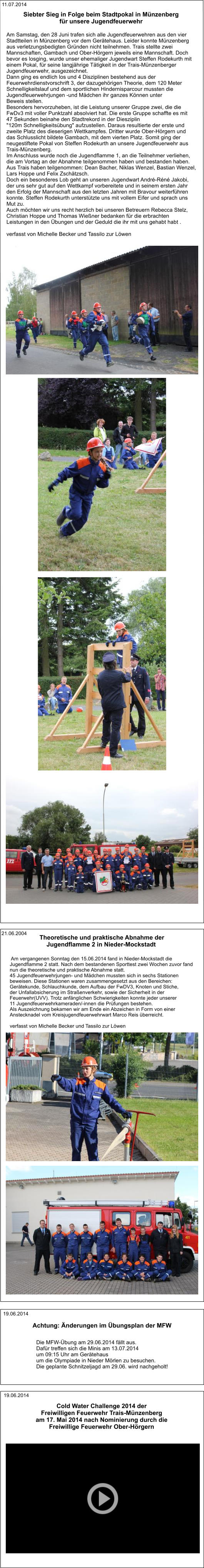 Die MFW-Übung am 29.06.2014 fällt aus. Dafür treffen sich die Minis am 13.07.2014  um 09:15 Uhr am Gerätehaus um die Olympiade in Nieder Mörlen zu besuchen. Die geplante Schnitzeljagd am 29.06. wird nachgeholt! Achtung: Änderungen im Übungsplan der MFW 19.06.2014 Cold Water Challenge 2014 der  Freiwilligen Feuerwehr Trais-Münzenberg am 17. Mai 2014 nach Nominierung durch die  Freiwillige Feuerwehr Ober-Hörgern 19.06.2014  Am vergangenen Sonntag den 15.06.2014 fand in Nieder-Mockstadt die  Jugendflamme 2 statt. Nach dem bestandenen Sporttest zwei Wochen zuvor fand  nun die theoretische und praktische Abnahme statt. 45 Jugendfeuerwehrjungen- und Mädchen mussten sich in sechs Stationen  beweisen. Diese Stationen waren zusammengesetzt aus den Bereichen:  Gerätekunde, Schlauchkunde, dem Aufbau der FwDV3, Knoten und Stiche,  der Unfallabsicherung im Straßenverkehr, sowie der Sicherheit in der  Feuerwehr(UVV). Trotz anfänglichen Schwierigkeiten konnte jeder unserer  11 Jugendfeuerwehrkameraden/-innen die Prüfungen bestehen. Als Auszeichnung bekamen wir am Ende ein Abzeichen in Form von einer  Anstecknadel vom Kreisjugendfeuerwehrwart Marco Reis überreicht.   verfasst von Michelle Becker und Tassilo zur Löwen  Theoretische und praktische Abnahme der  Jugendflamme 2 in Nieder-Mockstadt  21.06.2004 Siebter Sieg in Folge beim Stadtpokal in Münzenberg  für unsere Jugendfeuerwehr Am Samstag, den 28 Juni trafen sich alle Jugendfeuerwehren aus den vier  Stadtteilen in Münzenberg vor dem Gerätehaus. Leider konnte Münzenberg  aus verletzungsbedigten Gründen nicht teilnehmen. Trais stellte zwei  Mannschaften, Gambach und Ober-Hörgern jeweils eine Mannschaft. Doch  bevor es losging, wurde unser ehemaliger Jugendwart Steffen Rodekurth mit  einem Pokal, für seine langjährige Tätigkeit in der Trais-Münzenberger  Jugendfeuerwehr, ausgezeichnet. Dann ging es endlich los und 4 Disziplinen bestehend aus der  Feuerwehrdienstvorschrift 3, der dazugehörigen Theorie, dem 120 Meter  Schnelligkeitslauf und dem sportlichen Hindernisparcour mussten die  Jugendfeuerwehrjungen -und Mädchen ihr ganzes Können unter  Beweis stellen. Besonders hervorzuheben, ist die Leistung unserer Gruppe zwei, die die  FwDv3 mit voller Punktzahl absolviert hat. Die erste Gruppe schaffte es mit  47 Sekunden beinahe den Stadtrekord in der Diesziplin  "120m Schnelligkeitsübung" aufzustellen. Daraus resultierte der erste und  zweite Platz des dieserigen Wettkampfes. Dritter wurde Ober-Hörgern und  das Schlusslicht bildete Gambach, mit dem vierten Platz. Somit ging der  neugestiftete Pokal von Steffen Rodekurth an unsere Jugendfeuerwehr aus  Trais-Münzenberg. Im Anschluss wurde noch die Jugendflamme 1, an die Teilnehmer verliehen,  die am Vortag an der Abnahme teilgenommen haben und bestanden haben.  Aus Trais haben teilgenommen: Dean Bacher, Niklas Wenzel, Bastian Wenzel,  Lars Hoppe und Felix Zschätzsch. Doch ein besonderes Lob geht an unseren Jugendwart André-Réné Jakobi,  der uns sehr gut auf den Wettkampf vorbereitete und in seinem ersten Jahr  den Erfolg der Mannschaft aus den letzten Jahren mit Bravour weiterführen  konnte. Steffen Rodekurth unterstützte uns mit vollem Eifer und sprach uns  Mut zu. Auch möchten wir uns recht herzlich bei unseren Betreuern Rebecca Stelz,  Christian Hoppe und Thomas Wießner bedanken für die erbrachten  Leistungen in den Übungen und der Geduld die ihr mit uns gehabt habt .   verfasst von Michelle Becker und Tassilo zur Löwen 11.07.2014