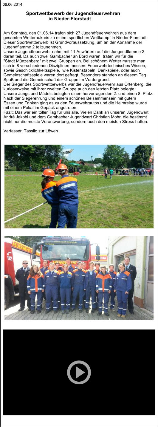 Sportwettbewerb der Jugendfeuerwehren                                    in Nieder-Florstadt   Am Sonntag, den 01.06.14 trafen sich 27 Jugendfeuerwehren aus dem  gesamten Wetteraukreis zu einem sportlichen Wettkampf in Nieder-Florstadt. Dieser Sportwettbewerb ist Grundvoraussetzung, um an der Abnahme der  Jugendflamme 2 teilzunehmen.   Unsere Jugendfeuerwehr nahm mit 11 Anwärtern auf die Jungendflamme 2  daran teil. Da auch zwei Gambacher an Bord waren, traten wir für die  "Stadt Münzenberg" mit zwei Gruppen an. Bei schönem Wetter musste man  sich in 8 verschiedenen Disziplinen messen. Feuerwehrtechnisches Wissen;  sowie Geschicklichkeitsspiele,  wie Kistenstapeln, Denkspiele, oder auch  Gemeinschaftsspiele waren dort gefragt. Besonders standen an diesem Tag  Spaß und die Gemeinschaft der Gruppe im Vordergrund. Der Sieger des Sportwettbewerbs war die Jugendfeuerwehr aus Ortenberg, die  kurioserweise mit ihrer zweiten Gruppe auch den letzten Platz belegte.  Unsere Jungs und Mädels belegten einen hervorragenden 2. und einen 8. Platz.  Nach der Siegerehrung und einem schönen Beisammensein mit gutem  Essen und Trinken ging es zu den Feuerwehrautos und die Heimreise wurde  mit einem Pokal im Gepäck angetreten. Fazit: Das war ein toller Tag für uns alle. Vielen Dank an unseren Jugendwart  André Jakobi und dem Gambacher Jugendwart Christian Mohr, die bestimmt  nicht nur die meiste Verantwortung, sondern auch den meisten Stress hatten.  Verfasser: Tassilo zur Löwen   06.06.2014