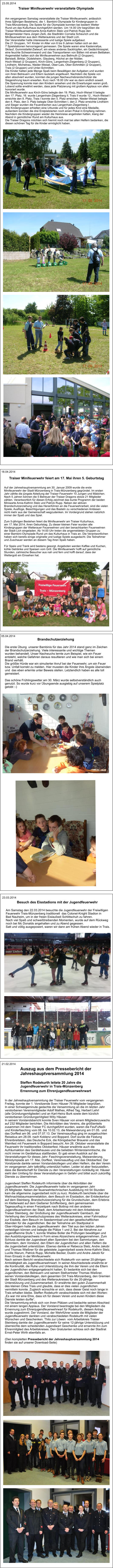 21.02.2014 Auszug aus dem Pressebericht der  Jahreshauptversammlung 2014  Steffen Rodekurth leitete 20 Jahre die  Jugendfeuerwehr in Trais-Münzenberg Ernennung zum Ehrenjugendfeuerwehrwart  In der Jahreshauptversammlung der Traiser Feuerwehr vom vergangenen  Freitag, konnte der 1. Vorsitzende Sven Häuser 76 Mitglieder begrüßen.  In einer Schweigeminute gedachte die Versammlung an die im letzten Jahr  verstorbenen Vereinsmitglieder Adolf Mathes, Alfred Tag, Herbert Lehrl  (alle Gründungsmitglieder) und an Karl-Heinz Burk sowie dem kürzlich  verstorbenen Gründungsmitglied Willy Häuser.  In seinem Vorstandsbericht konnte Sven Häuser von einem Mitgliederzuwachs  auf 232 Mitglieder berichten. Die Aktivitäten des Vereins, die größtenteils  zusammen mit dem Traiser FC durchgeführt wurden, waren die FeuFuNaSi  und Kinderfasching vom 08. bis 10.02.13, die Maiwanderung am 01.05.  und  das Dorffest am 06. und 07.07.13. Der Vereinsausflug ging im ausgebuchten  Reisebus am 28.09. nach Koblenz und Boppard. Dort wurde die Festung  Ehrenbreitstein, das Deutsche Eck, die Königsbacher Brauerei und das  Weinfest mit Feuerwerk in Boppard besucht. Am 26. Oktober veranstaltete die  Feuerwehr ihr traditionelles Oktoberfest. Häuser erwähnte auch die  Aufräumaktion des Gerätehauses und die beliebten Winterstammtische, die  nicht immer im Gerätehaus stattfanden. Er gab einen Ausblick auf die  Veranstaltungen für dieses Jahr: Faschingsveranstaltung, Maiwanderung,  Miniolympiade am 17. Mai, Dorffest, Vereinsausflug und das Oktoberfest. Der  Vorsitzende dankte seinen Vorstandskollegen und allen Helfern, die den Verein  im vergangenen Jahr tatkräftig unterstützt hatten. Leider ist aber festzustellen,  dass die Bereitschaft für Dienste zu den Veranstaltungen rückläufig ist. Häuser  sieht den Umfang für diese Veranstaltungen in Gefahr und bittet auch zukünftig  Dienste zu übernehmen.  Jugendwart Steffen Rodekurth informierte über die Aktivitäten der  Jugendfeuerwehr. Die Jugendfeuerwehr hatte im vergangenen Jahr  25 Mitglieder. Neben der feuerwehrtechnischen Ausbildung mit 54 Stunden  kam die allgemeine Jugendarbeit nicht zu kurz. Rodekurth berichtete über die  Weihnachtsbaumsammelaktion, dem Besuch im Eisstadion, der Entdeckertour  auf dem Steinberg, Brandschutzerziehung für die Grundschulen, dem Erlebnis  im Kletterwald auf dem Gießener Schiffenberg, dem gemeinsamen  Tagesausflug in einen Freizeitpark nach Bottrop mit den anderen  Jugendfeuerwehren der Stadt, dem Arbeitseinsatz mit dem Arbeitskreis  Traiser Steinberg, der Großübung der Jugendfeuerwehr Gambach, der  Verleihung des Umweltschutzpreises des Wetteraukreises, einer Fahrradtour  zur Eisdiele, dem Besuch im Seedammbad und den gesellschaftlichen  Abenden für die Jugendlichen. Bei der Teilnahme am Stadtpokal in  Ober-Hörgern hatte die Jugendfeuerwehr  den Titel aus den letzten Jahren  verteidigen können und belegte die Plätze 1 und 2. Bei der Abnahme zur  Jugendflamme Stufe 1, konnte Wiebke Boller die Prüfungen bewältigen und  den Ausbildungsnachweis in Form eines Abzeichens entgegennehmen. Zum  Schluss dankte der Jugendwart allen Spendern bei den Sammlungen, den  Sammlern, dem Vorstand, den Eltern der Jugendlichen und allen Helfern die  die Jugendarbeit unterstützen. Ebenso dankte er Rebecca Stelz, Andre Jakobi  und Thomas Wießner für die geleistete Jugendarbeit sowie Anne-Kathrin Stelz,  Lucille Warum, Patrick Rupp, Michelle Becker, Dustin und Andre Jakobi für  ihren Einsatz in der Minifeuerwehr. Nach seinem Bericht verabschiedete sich Rodekurth von seiner 20-jährigen  Amtstätigkeit als Jugendfeuerwehrwart. In seiner Abschiedsrede erwähnte er  die Kontinuität, die Ruhe und Unterstützung die ihm der Verein und die Eltern  der Jugendlichen entgegengebracht hatten. Er bedankte sich bei den  Jugendlichen, den Betreuern und seinem Stellvertreter Thomas Wießner,  seinen Vorstandskollegen, dem gesamten Ort Trais-Münzenberg, den Gremien  der Stadt Münzenberg und des Wetteraukreises für die 20-jährige  Unterstützung und Zusammenarbeit. Er erwähnte den guten Zusammenhalt  des kleinen Ortes Trais und glaubte, dass er dies vielen Jugendlichen  vermitteln konnte. Zugleich wünschte er sich, dass dieser Geist noch lange in  Trais erhalten bleibe. Steffen Rodekurth verabschiedete sich mit den Worten:  „Es war mir eine Ehre, dass ich für diesen Verein und euren Kindern diese  Dienste leisten durfte“.  Die Versammlung erhob sich von ihren Plätzen und bedachte seinen Abschied  mit einem langen Applaus. Der Vorstand beantragte bei den Mitgliedern die  Ernennung zum Ehrenjugendfeuerwehrwart für Rodekurth, diesem Antrag  wurde zugestimmt. Der Vorstand, der Wehrführer sowie die Mitglieder der  Jugendfeuerwehr dankten und verabschiedeten Rodekurth mit vielen  Wünschen und Geschenken. Thilo zur Löwen  vom Arbeitskreis Traiser  Steinberg dankte der Jugendfeuerwehr für seine 12-jährige Unterstützung und  überreichte dem scheidenden Jugendwart Geschenke und ernannte ihn zum  Ehrenmitglied des Arbeitskreises. Den Gratulanten schloss sich der Stadtrat  Ernst-Peter Wirth ebenfalls an.  (Den kompletten Pressebericht der Jahreshauptversammlung 2014  finden sie auf unserer Download-Seite) Am Samstag den 22.03.2014 besuchte die Jugendfeuerwehr der Freiwilligen  Feuerwehr Trais-Münzenberg traditionell  das Colonel-Knight Stadion in  Bad Nauheim, um in der freien Eislaufzeit Schlittschuh zu fahren. Nach viel Spaß und schweißtreibenden Momenten, wurde auf dem Rückweg  noch bei Mc Donalds angehalten und zu Abend gegessen. Satt und völlig ausgepowert, waren wir dann am frühen Abend wieder in Trais. Besuch des Eisstadions mit der Jugendfeuerwehr 23.03.2014  Brandschutzerziehung Die erste Übung  unserer Bambinis für das Jahr 2014 stand ganz im Zeichen  der Brandschutzerziehung. Viele interessante und wichtige Themen wurden behandelt. Unser Nachwuchs lernte zum Beispiel, wie ein Feuer  entsteht, welche Gefahren daraus resultieren und wie man sich bei einem  Brand verhält. Die größte Hürde war ein simulierter Anruf bei der Feuerwehr, um ein Feuer  bzw. Unfall korrekt zu melden. Hier mussten die Kinder ihre Ängste überwinden  und  das eben erlernte unter Beweis stellen. Letztendlich haben es alle toll  gemeistert.  Das schöne Frühlingswetter am 30. März wurde selbstverständlich auch  genutzt. So wurde kurz vor Übungsende ausgiebig auf unserem Spielplatz  getobt :-) 05.04.2014  Traiser Minifeuerwehr feiert am 17. Mai ihren 5. Geburtstag Auf der Jahreshauptversammlung am 30. Januar 2009 wurde die erste  Minifeuerwehr der Stadt Münzenberg in Trais-Münzenberg gegründet. Im ersten  Jahr zählte die jüngste Abteilung der Traiser Feuerwehr 10 Jungen und Mädchen.  Nach 5 Jahren können die 5 Betreuer der Traiser Dragons stolze 21 Mitglieder  zählen. Verantwortlich für diesen Erfolg zeichnet das bunte Programm der beiden  Miniwarte Anne-Kathrin Stelz und Patrick Rupp. Neben der aktiven  Brandschutzerziehung und das Heranführen an die Feuerwehrarbeit, sind die vielen  Spiele, Ausflüge, Besichtigungen und das Basteln zu verschiedenen Anlässen  nicht mehr aus der Gemeinschaft wegzudenken. Im Vordergrund stehen natürlich  immer der Spaß und das Spiel.  Zum 5-jährigen Bestehen feiert die Minifeuerwehr am Traiser Kulturhaus,  am 17. Mai 2014, ihren Geburtstag. Zu dieser kleinen Feier wurden alle  Kindergruppen der Wetterauer Feuerwehren und den benachbarten Feuerwehren  der Stadt Lich eingeladen. Ab 14:00 Uhr treten die angemeldeten Gruppen zu  einer Bambini-Olympiade Rund um das Kulturhaus in Trais an. Die Verantwortlichen  haben sich bereits einige originelle und lustige Spiele ausgedacht. Die Teilnehmer  und Zuschauer werden an diesem Tag ihren Spaß haben.  Für Speis und Trank wird bestens gesorgt. Angeboten werden Kaffee und Kuchen,  kühle Getränke und Speisen vom Grill. Die Minifeuerwehr hofft auf gemütliche  Stunden, zahlreiche Besucher aus nah und fern und hofft darauf, dass der  Wettergott ein Einsehen hat. 18.04.2014 Traiser Minifeuerwehr veranstaltete Olympiade Am vergangenen Samstag veranstaltete die Traiser Minifeuerwehr, anlässlich  ihres 5jährigen Bestehens, die 1. Bambini-Olympiade für Kindergruppen in  Trais-Münzenberg. Die Spiele für die Olympiade konnten bei bestem Wetter  Rund um das Kulturhaus durchgeführt werden. Um 14.00 Uhr begrüßten die  Traiser Minifeuerwehrwarte Anne-Kathrin Stelz und Patrick Rupp den  Bürgermeister Hans Jürgen Zeiß, die Stadträtin Cornelia Scheurich und die  Minifeuerwehren aus dem Wetteraukreis und der Stadt Lich. Der Veranstalter hatte interessante und lustige Spiele aufgebaut.  Die 21 Gruppen, 141 Kinder im Alter von 6 bis 9 Jahren hatten sich an den  7 Spielstationen hervorragend gemessen. Die Spiele waren eine Kastenrallye,  Skilauf, Gummistiefel-Zielwurf, ein etwas anderes Sackhüpfen, ein Gedächtnisspiel,  eine feuchte Schwammwand und das Transportieren von Bällen mit einem Bettlaken. Angemeldet hatten sich die Minifeuerwehren aus Bellmuth (2 Gruppen),  Berstadt, Birklar, Düdelsheim, Glauberg, Höchst an der Nidder,  Hoch-Weisel (2 Gruppen), Kirch-Göns, Langenhain-Ziegenberg (2 Gruppen),  Lindheim, Michelnau, Nieder-Weisel, Ober-Lais, Ober-Schmitten (2 Gruppen),  Trais (2 Gruppen) und Unter-Schmitten. Die Kinder hatten jede Menge Spaß beim Bewältigen der Aufgaben und wurden  von ihren Betreuern und Eltern lautstark angefeuert. Nachdem die Spiele von  allen absolviert wurden, konnten die jungen Nachwuchsbrandschützer die  Siegerehrung kaum erwarten. Kurz nach 18.00 Uhr war es dann endlich soweit.  Die Spannung konnte man den Kindern ansehen und die Erwartungen waren groß.  Lobend sollte erwähnt werden, dass jede Platzierung mit großem Applaus von allen  honoriert wurde. Die Minifeuerwehr aus Kirch-Göns belegte den 19. Platz, Hoch-Weisel II belegte  den 17. Platz, 16. wurde Langenhain-Ziegenberg II, Trais II wurde 12., Hoch-Weisel I  erreichte den 8. Platz, Trais I konnte den 5. Platz erreichen, Nieder-Weisel belegte  den 4. Platz, den 3. Platz belegte Ober-Schmitten I, den 2. Platz erreichte Lindheim  und Sieger wurden die Feuerdrachen aus Langenhain-Ziegenberg I . Alle Kindergruppen erhielten eine Urkunde und für jedes Kind eine Medaille,  außerdem konnten die drei Erstplatzierten noch einen Pokal in Empfang nehmen. Nachdem die Kindergruppen wieder die Heimreise angetreten hatten, klang der  Abend in gemütlicher Rund am Kulturhaus aus. Die Traiser Dragons möchten sich hiermit noch mal bei allen Helfern bedanken, die  diesen schönen Tag für die Kinder ermöglicht haben. 23.05.2014