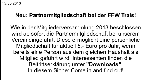 Neu: Partnermitgliedschaft bei der FFW Trais!  Wie in der Mitgliederversammlung 2013 beschlossen  wird ab sofort die Partnermitgliedschaft bei unserem  Verein eingeführt. Diese ermöglicht eine persönliche  Mitgliedschaft für aktuell 5,- Euro pro Jahr, wenn  bereits eine Person aus dem gleichen Haushalt als  Mitglied geführt wird. Interessenten finden die  Beitrittserklärung unter "Downloads".  In diesem Sinne: Come in and find out! 15.03.2013