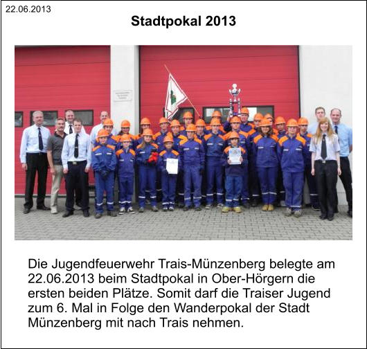 22.06.2013 Die Jugendfeuerwehr Trais-Münzenberg belegte am  22.06.2013 beim Stadtpokal in Ober-Hörgern die  ersten beiden Plätze. Somit darf die Traiser Jugend  zum 6. Mal in Folge den Wanderpokal der Stadt  Münzenberg mit nach Trais nehmen. Stadtpokal 2013