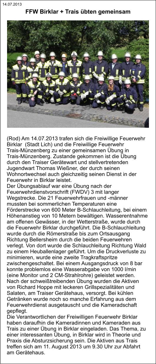 14.07.2013 (Rod) Am 14.07.2013 trafen sich die Freiwillige Feuerwehr  Birklar  (Stadt Lich) und die Freiwillige Feuerwehr  Trais-Münzenberg zu einer gemeinsamen Übung in  Trais-Münzenberg. Zustande gekommen ist die Übung  durch den Traiser Gerätewart und stellvertretenden  Jugendwart Thomas Wießner, der durch seinen  Wohnortwechsel auch gleichzeitig seinen Dienst in der  Feuerwehr in Birklar leistet. Der Übungsablauf war eine Übung nach der  Feuerwehrdienstvorschrift (FWDV) 3 mit langer  Wegstrecke. Die 21 Feuerwehrfrauen und -männer  mussten bei sommerlichen Temperaturen eine  Förderstrecke von 600 Meter B-Schlauchleitung, bei einem  Höhenanstieg von 10 Metern bewältigen. Wasserentnahme  am offenen Gewässer, in der Wetterstraße, wurde durch  die Feuerwehr Birklar durchgeführt. Die B-Schlauchleitung  wurde durch die Römerstraße bis zum Ortsausgang  Richtung Bellersheim durch die beiden Feuerwehren  verlegt. Von dort wurde die Schlauchleitung Richtung Wald  zu einem Heuballenlager geführt. Um die Druckverluste zu  minimieren, wurde eine zweite Tragkraftspritze  zwischengeschaltet. Bei einem Ausgangsdruck von 8 bar  konnte problemlos eine Wasserabgabe von 1000 l/min  (eine Monitor und 2 CM-Strahlrohre) geleistet werden. Nach der schweißtreibenden Übung wurden die Aktiven  von Richard Hoppe mit leckeren Grillspezialitäten und  Salaten, am Traiser Gerätehaus, versorgt. Bei kühlen  Getränken wurde noch so manche Erfahrung aus dem  Feuerwehrdienst ausgetauscht und die Kameradschaft  gepflegt. Die Verantwortlichen der Freiwilligen Feuerwehr Birklar  haben daraufhin die Kameradinnen und Kameraden aus  Trais zu einer Übung in Birklar eingeladen. Das Thema, zu  einer interessanten Übung, in Birklar wird in Theorie und  Praxis die Absturzsicherung sein. Die Aktiven aus Trais  treffen sich am 11. August 2013 um 9.30 Uhr zur Abfahrt  am Gerätehaus.   FFW Birklar + Trais übten gemeinsam