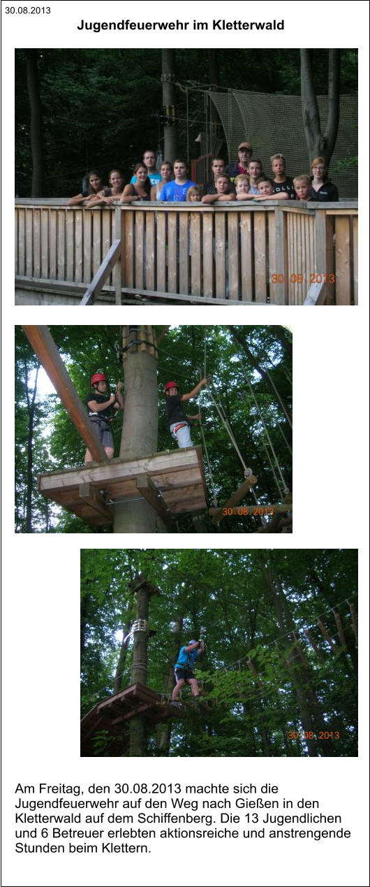 30.08.2013 Am Freitag, den 30.08.2013 machte sich die  Jugendfeuerwehr auf den Weg nach Gießen in den  Kletterwald auf dem Schiffenberg. Die 13 Jugendlichen  und 6 Betreuer erlebten aktionsreiche und anstrengende  Stunden beim Klettern.  Jugendfeuerwehr im Kletterwald
