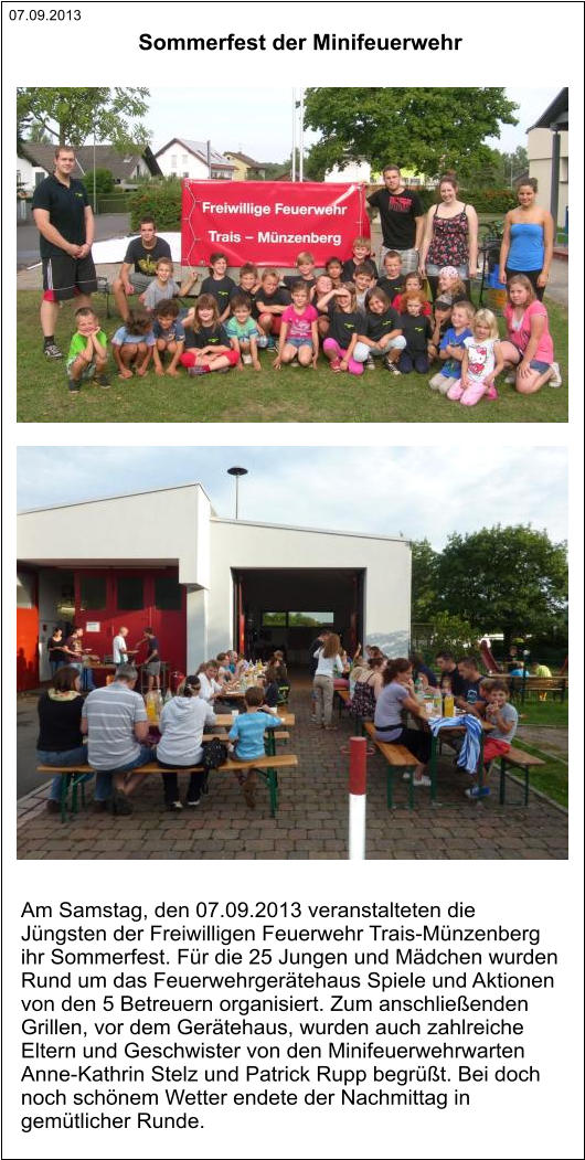 07.09.2013 Am Samstag, den 07.09.2013 veranstalteten die  Jüngsten der Freiwilligen Feuerwehr Trais-Münzenberg  ihr Sommerfest. Für die 25 Jungen und Mädchen wurden  Rund um das Feuerwehrgerätehaus Spiele und Aktionen  von den 5 Betreuern organisiert. Zum anschließenden  Grillen, vor dem Gerätehaus, wurden auch zahlreiche  Eltern und Geschwister von den Minifeuerwehrwarten  Anne-Kathrin Stelz und Patrick Rupp begrüßt. Bei doch  noch schönem Wetter endete der Nachmittag in  gemütlicher Runde. Sommerfest der Minifeuerwehr